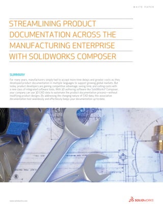 SUMMARY
For many years, manufacturers simply had to accept more time delays and greater costs as they
developed product documentation in multiple languages to support growing global markets. But
today, product developers are gaining competitive advantage, saving time, and cutting costs with
a new class of integrated software tools. With 3D authoring software like SolidWorks®
Composer,
your company can use 3D CAD data to automate the product documentation process—without
modifying product designs. By addressing the changing nature of CAD data, this associative
documentation tool seamlessly and effortlessly keeps your documentation up-to-date.
Streamlining Product
Documentation across the
Manufacturing Enterprise
with solidworks Composer
W HITE P A P ER
www.solidworks.com
 