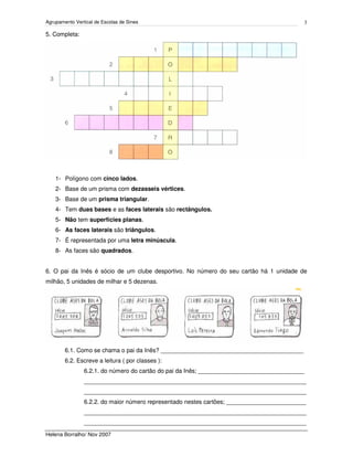 Agrupamento Vertical de Escolas de Sines
Helena Borralho/ Nov 2007
3
5. Completa:
1- Polígono com cinco lados.
2- Base de um prisma com dezasseis vértices.
3- Base de um prisma triangular.
4- Tem duas bases e as faces laterais são rectângulos.
5- Não tem superfícies planas.
6- As faces laterais são triângulos.
7- É representada por uma letra minúscula.
8- As faces são quadrados.
6. O pai da Inês é sócio de um clube desportivo. No número do seu cartão há 1 unidade de
milhão, 5 unidades de milhar e 5 dezenas.
6.1. Como se chama o pai da Inês? ___________________________________________
6.2. Escreve a leitura ( por classes ):
6.2.1. do número do cartão do pai da Inês; ________________________________
___________________________________________________________________
___________________________________________________________________
6.2.2. do maior número representado nestes cartões; ________________________
___________________________________________________________________
___________________________________________________________________
 