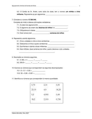 Agrupamento Vertical de Escolas de Sines
Helena Borralho/ Nov 2007
4
6.3. O Cartão do Sr. André, outro sócio do clube, tem o número um milhão e vinte
milhares. Representa-os por algarismos. _______________________________________
7. Considera o número 12 308 046.
Completa de modo a obteres afirmações verdadeiras.
7.1. A ordem do algarismo 2 é __________________________________.
7.2. O algarismo da ordem das dezenas de milhar é o ______________.
7.3. O 8 pertence à classe. _____________________________________.
7.4. Este número tem ____________________ centenas de milhar.
8. Representa usando algarismos.
8.1. Cinco unidades e vinte e cinco centésimas. ____________________________
8.2. Setecentos e trinta e quatro centésimas. ______________________________
8.3. Quinhentas e oitenta e duas milésimas. _______________________________
8.4. Seis milhões, duas centenas de milhar, quatro dezenas e oito unidades.
_________________________________________.
9. Decompõe os números seguintes.
9.1. 4,186 = 4 + ______ + ______ + ______
9.2. 526,8 = ______ + ______ + ______ + ______
10. Escreve os números que correspondem às seguintes decomposições:
10.1. 6 + 0,1 + 0,02 = _______________
10.2. 50 + 0,06 + 0,001 = ____________
11. Identifica os números que correspondam à mesma quantidade.
 