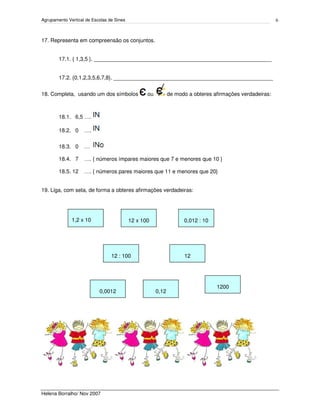 Agrupamento Vertical de Escolas de Sines
Helena Borralho/ Nov 2007
6
17. Representa em compreensão os conjuntos.
17.1. { 1,3,5 }. ___________________________________________________________
17.2. {0,1,2,3,5,6,7,8}. _____________________________________________________
18. Completa, usando um dos símbolos ou de modo a obteres afirmações verdadeiras:
18.1. 6,5 ….
18.2. 0 ….
18.3. 0 …
18.4. 7 …. { números ímpares maiores que 7 e menores que 10 }
18.5. 12 …. { números pares maiores que 11 e menores que 20}
19. Liga, com seta, de forma a obteres afirmações verdadeiras:
1,2 x 10
12
12 x 100
0,0012
0,012 : 10
12 : 100
1200
0,12
 