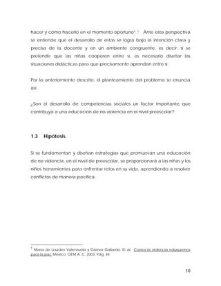 hacer y cómo hacerlo en el momento oportuno”.1 Ante esta perspectiva
se entiende que el desarrollo de éstas se logra bajo la intención clara y
precisa de la docente y en un ambiente congruente, es decir: si se
pretende que las niñas cooperen entre sí, es necesario diseñar las
situaciones didácticas para que precisamente aprendan entre sí.
Por lo anteriormente descrito, el planteamiento del problema se enuncia
así:
¿Son el desarrollo de competencias sociales un factor importante que
contribuya a una educación de no-violencia en el nivel preescolar?
1.3 Hipótesis.
Si se fundamentan y diseñan estrategias que promuevan una educación
de no violencia, en el nivel de preescolar, se proporcionará a las niñas y los
niños herramientas para enfrentar retos en su vida, aprendiendo a resolver
conflictos de manera pacifica.
1
María de Lourdes Valenzuela y Gómez Gallardo. Et al, Contra la violencia eduquemos
para la paz. México. GEM A. C. 2003. Pág. 44
10
 