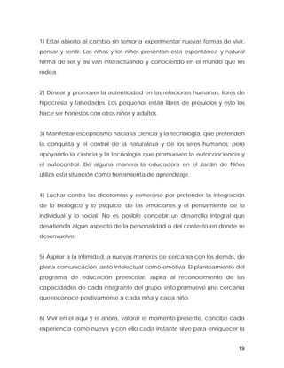 1) Estar abierto al cambio sin temor a experimentar nuevas formas de vivir,
pensar y sentir. Las niñas y los niños presentan esta espontánea y natural
forma de ser y así van interactuando y conociendo en el mundo que les
rodea.
2) Desear y promover la autenticidad en las relaciones humanas, libres de
hipocresía y falsedades. Los pequeños están libres de prejuicios y esto los
hace ser honestos con otros niños y adultos.
3) Manifestar escepticismo hacia la ciencia y la tecnología, que pretenden
la conquista y el control de la naturaleza y de los seres humanos; pero
apoyando la ciencia y la tecnología que promueven la autoconciencia y
el autocontrol. De alguna manera la educadora en el Jardín de Niños
utiliza esta situación como herramienta de aprendizaje.
4) Luchar contra las dicotomías y esmerarse por pretender la integración
de lo biológico y lo psíquico, de las emociones y el pensamiento de lo
individual y lo social. No es posible concebir un desarrollo integral que
desatienda algún aspecto de la personalidad o del contexto en donde se
desenvuelve.
5) Aspirar a la intimidad, a nuevas maneras de cercanía con los demás, de
plena comunicación tanto intelectual como emotiva. El planteamiento del
programa de educación preescolar, aspira al reconocimiento de las
capacidades de cada integrante del grupo, esto promueve una cercanía
que reconoce positivamente a cada niña y cada niño.
6) Vivir en el aquí y el ahora, valorar el momento presente, concibe cada
experiencia como nueva y con ello cada instante sirve para enriquecer la
19
 