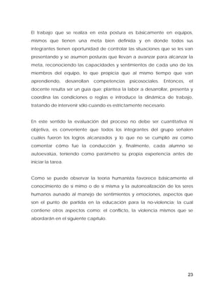El trabajo que se realiza en esta postura es básicamente en equipos,
mismos que tienen una meta bien definida y en donde todos sus
integrantes tienen oportunidad de controlar las situaciones que se les van
presentando y se asumen posturas que llevan a avanzar para alcanzar la
meta, reconociendo las capacidades y sentimientos de cada uno de los
miembros del equipo, lo que propicia que al mismo tiempo que van
aprendiendo, desarrollan competencias psicosociales. Entonces, el
docente resulta ser un guía que: plantea la labor a desarrollar, presenta y
coordina las condiciones o reglas e introduce la dinámica de trabajo,
tratando de intervenir sólo cuando es estrictamente necesario.
En este sentido la evaluación del proceso no debe ser cuantitativa ni
objetiva, es conveniente que todos los integrantes del grupo señalen
cuáles fueron los logros alcanzados y lo que no se cumplió así como
comentar cómo fue la conducción y, finalmente, cada alumno se
autoevalúa, teniendo como parámetro su propia experiencia antes de
iniciar la tarea.
Como se puede observar la teoría humanista favorece básicamente el
conocimiento de sí mimo o de sí misma y la autorrealización de los seres
humanos aunado al manejo de sentimientos y emociones, aspectos que
son el punto de partida en la educación para la no-violencia; la cual
contiene otros aspectos como: el conflicto, la violencia mismos que se
abordarán en el siguiente capítulo.
23
 