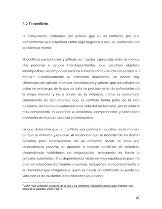 3.2 El conflicto.
Es conveniente comenzar por aclarar qué es un conflicto, por qué
comúnmente se le relaciona como algo negativo o bien, se confunde con
la violencia misma.
El conflicto para Hocker y Wilmot, es: “Lucha expresada entre al menos,
dos personas o grupos interdependientes, que perciben objetivos
incompatibles, recompensas escasas e interferencias del otro en realizar sus
metas.8. Cotidianamente se enfrentan situaciones, en donde hay
diferencias de opinión, intereses, necesidades y valores, que son difíciles de
evitar sin embargo, de lo que se trata es precisamente de enfrentarlas de
la mejor manera y no a través de la violencia, como es costumbre.
Entendiendo de esta manera que, el conflicto forma parte de la vida
cotidiana, de hecho es sustancial en la vida del ser humano, por lo tanto lo
más conveniente es aprender a analizarlos, comprenderlos y sobre todo
resolverlos de manera creativa y constructiva.
Lo que determina que un conflicto sea positivo o negativo, es la manera
en que se enfrenta y resuelve. Al reconocer que se necesita de las demás
personas para desenvolverse en un ambiente social, se crea una
dependencia positiva, se aprende a resolver conflictos sin violencia,
desarrollando habilidades de negociación, avanzando así hacia la
genuina autonomía. Esta dependencia debe ser muy equilibrada para no
caer en relaciones dominantes o sumisas, incluyendo el reconocimiento a
la diversidad que enriquece a quien es capaz de confrontar su punto de
vista con el de los demás ante diferentes situaciones.
8
John Paul Lederach. El abecé de la paz y los conflictos. Educación para la paz. España. Los
libros de la catarata. 2000. Pág. 9
27
 