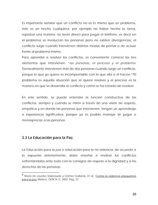 Es importante señalar que un conflicto no es lo mismo que un problema,
éste es un hecho cualquiera, por ejemplo no haber hecho la tarea,
reprobar una materia, no tener dinero para pagar el teléfono, es decir en
el problema se involucran las personas pero no existen divergencias; el
conflicto surge cuando intervienen distintos modos de pensar o de actuar
frente al problema mismo.
Para aprender a resolver los conflictos, es conveniente conocer los tres
elementos que intervienen: “las personas, el proceso y el problema.
Generalmente intervienen más de dos personas cuando surge un conflicto,
porque lo que yo quiero es incomprensible con lo que ella o él hacen.”9El
problema es aquella situación que se quiere resolver y el proceso es la
manera en que se desarrolla el conflicto y cómo se ha tratado de resolver.
En este sentido, se puede entender la función constructiva de los
conflictos, siempre y cuando se miren a través de una visión de respeto,
empática y en donde las personas que intervienen, tengan un aprendizaje
o experiencia significativa, porque ya es posible manejar sin juzgar o
menospreciar a las personas.
3.3 La Educación para la Paz.
La Educación para la paz o educación para la no violencia, de acuerdo a
lo expuesto anteriormente, debe enseñar a resolver los conflictos
enfrentándolos ante todo con la consigna de respeto a la dignidad y a los
derechos de las personas.
9
María de Lourdes Valenzuela y Gómez Gallardo. Et al, Contra la violencia eduquemos
para la paz. México. GEM A. C. 2003. Pág. 37
28
 