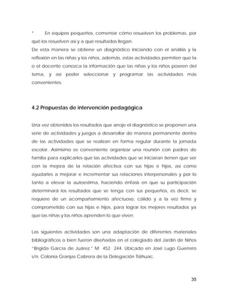 * En equipos pequeños, comentar cómo resuelven los problemas, por
qué los resuelven así y a qué resultados llegan.
De esta manera se obtiene un diagnóstico iniciando con el análisis y la
reflexión en las niñas y los niños, además, estas actividades permiten que la
o el docente conozca la información que las niñas y los niños poseen del
tema, y así poder seleccionar y programar las actividades más
convenientes.
4.2 Propuestas de intervención pedagógica
Una vez obtenidos los resultados que arroje el diagnóstico se proponen una
serie de actividades y juegos a desarrollar de manera permanente dentro
de las actividades que se realizan en forma regular durante la jornada
escolar. Asimismo es conveniente organizar una reunión con padres de
familia para explicarles que las actividades que se iniciaran tienen que ver
con la mejora de la relación afectiva con sus hijas e hijos, así como
ayudarles a mejorar e incrementar sus relaciones interpersonales y por lo
tanto a elevar la autoestima, haciendo énfasis en que su participación
determinará los resultados que se tenga con sus pequeños, es decir, se
requiere de un acompañamiento afectuoso, cálido y a la vez firme y
comprometido con sus hijas e hijos, para lograr los mejores resultados ya
que las niñas y los niños aprenden lo que viven.
Las siguientes actividades son una adaptación de diferentes materiales
bibliográficos o bien fueron diseñadas en el colegiado del Jardín de Niños
“Brígida García de Juárez.” M 452 244. Ubicado en José Lugo Guerrero
s/n. Colonia Granjas Cabrera de la Delegación Tláhuac.
35
 