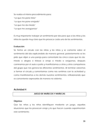 Se realiza el mismo procedimiento para:
“Lo que me pone triste”
“Lo que me pone enojado”
“Lo que me da miedo”
“Lo que me avergüenza”
Es muy importante trabajar un sentimiento por día para que a las niñas y los
niños les quede muy claro que les provoca cada uno de los sentimientos.
Evaluación:
Se forma un círculo con las niñas y los niños y se comenta sobre el
sentimiento del día explicándolo de manera general, posteriormente se les
pide que elijan a una pareja para comentarle las cinco cosas que les da:
miedo o alegría o tristeza o enojo o miedo o vergüenza, después
caminamos por el aula o patio y manifestamos a otras y otros compañeros
del grupo que nos genera los diferentes sentimientos. Al terminar volvemos
a formar el circulo y comentamos como nos sentimos con la actividad y
como manifestamos a los demás nuestros sentimientos, reflexionando que
es conveniente expresarlos de manera no violenta.
Actividad 4
JUEGO DE MUÑECOS Y MUÑECAS
Objetivo:
Que las niñas y los niños identifiquen mediante un juego, aquellas
situaciones que les provocan enojo y lo que hacen cuando experimentan
este sentimiento.
39
 