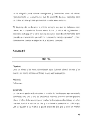 de la mayoría para señalar semejanzas y diferencias entre las tareas.
Posteriormente es conveniente que la docente busque espacios para
escuchar a todas y todos y comentar en relación a su tarea.
Al siguiente día o durante la misma semana en que se trabajen estas
tareas, es conveniente formar entre todas y todos el reglamento o
acuerdos del grupo y si ya se cuenta con uno, es un buen momento para
considerar: si se respeta, ¿a quién le cuesta más trabajo cumplirlo?, ¿cómo
se sienten los demás al respecto? Y, si necesita cambios.
Actividad 8
PÍO, PÍO.
Objetivo:
Que las niñas y los niños reconozcan que pueden confiar en las y los
demás, así como brindar confianza a otra u otras personas.
Material:
Paliacates.
Desarrollo:
Un día antes pedir a dos madres o padres de familia que ayuden con la
actividad, solo una o uno de ellos debe hacerse presente con el grupo la
otra o el otro, debe permanecer oculto. Se le explica a las niñas y los niños
que nos vamos a vendar los ojos y nos vamos a convertir en pollitos que
van a buscar a su mamá o papá diciendo pío, pío y con las manos
45
 
