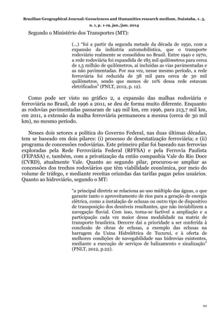 Brazilian Geographical Journal: Geosciences and Humanities research medium, Ituiutaba, v. 5,
n. 1, p. 1-19, jan./jun. 2014
10
Segundo o Ministério dos Transportes (MT):
(...) “foi a partir da segunda metade da década de 1950, com a
expansão da indústria automobilística, que o transporte
rodoviário realmente se consolidou no Brasil. Entre 1940 e 1970,
a rede rodoviária foi expandida de 185 mil quilômetros para cerca
de 1,5 milhão de quilômetros, aí incluídas as vias pavimentadas e
as não pavimentadas. Por sua vez, nesse mesmo período, a rede
ferroviária foi reduzida de 38 mil para cerca de 30 mil
quilômetros, sendo que menos de 10% dessa rede estavam
eletrificados” (PNLT, 2012, p. 12).
Como pode ser visto no gráfico 2, a expansão das malhas rodoviária e
ferroviária no Brasil, de 1996 a 2011, se deu de forma muito diferente. Enquanto
as rodovias pavimentadas passaram de 149 mil km, em 1996, para 213,7 mil km,
em 2011, a extensão da malha ferroviária permaneceu a mesma (cerca de 30 mil
km), no mesmo período.
Nesses dois setores a política do Governo Federal, nas duas últimas décadas,
tem se baseado em dois pilares: (i) processo de desestatização ferroviária; e (ii)
programa de concessões rodoviárias. Este primeiro pilar foi baseado nas ferrovias
exploradas pela Rede Ferroviária Federal (RFFSA) e pela Ferrovia Paulista
(FEPASA) e, também, com a privatização da então companhia Vale do Rio Doce
(CVRD), atualmente Vale. Quanto ao segundo pilar, procurou-se ampliar as
concessões dos trechos rodoviários que têm viabilidade econômica, por meio do
volume de tráfego, e mediante receitas oriundas das tarifas pagas pelos usuários.
Quanto ao hidroviário, segundo o MT:
“a principal diretriz se relaciona ao uso múltiplo das águas, o que
garante tanto o aproveitamento de rios para a geração de energia
elétrica, como a instalação de eclusas ou outro tipo de dispositivo
de transposição dos desníveis resultantes, que não inviabilizem a
navegação fluvial. Com isso, torna-se factível a ampliação e a
participação cada vez maior dessa modalidade na matriz de
transporte brasileira. Decorre daí a prioridade a ser conferida à
conclusão de obras de eclusas, a exemplo das eclusas na
barragem da Usina Hidrelétrica de Tucuruí, e à oferta de
melhores condições de navegabilidade nas hidrovias existentes,
mediante a execução de serviços de balizamento e sinalização”
(PNLT, 2012, p.22).
 