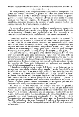 Brazilian Geographical Journal: Geosciences and Humanities research medium, Ituiutaba, v. 5,
n. 1, p. 1-19, jan./jun. 2014
11
No setor portuário, além do aperfeiçoamento dos processos de regulação e de
gestão dos serviços concedidos, a política do setor está sendo fortemente
direcionada para a oferta de melhores condições de acessibilidade aos portos.
Quanto ao acesso marítimo, os objetivos estratégicos estão sendo realizados
mediante um vigoroso programa de dragagem, do aprofundamento e da
manutenção dos canais de acesso, das bacias de evolução, bacias de fundeio e de
áreas de atracação dos principais portos brasileiros.
No que se refere ao acesso terrestre, a política se assenta em um programa de
otimização das ligações rodoviárias e ferroviárias, com a eliminação de diversos
estrangulamentos existentes nas proximidades da área portuária e no
estabelecimento de novos pátios reguladores de carga fora da área portuária.
Com relação ao aéreo possui uma participação de cerca de 0,5% na matriz de
transporte de carga brasileira. A expectativa, segundo o PNLT, é que chegue a 1%
em 2025. Este é um setor que tem tido taxa média de crescimento da demanda em
torno de 10% ao ano, nos últimos seis anos. Dos 67 aeroportos administrados pela
Empresa Brasileira de Infraestrutura Aeroportuária (INFRAERO), cinco se
destacam na movimentação de carga, quais sejam: Guarulhos (SP), Viracopos
(Campinas), Manaus, Rio de Janeiro (Galeão) e Brasília (ANAC, 2011, p. 29).
Planejamento regional e transportes estão intimamente ligados. Não há como
fazer planejamento para uma determinada região sem ter uma rede de
transportes que possa permitir a efetiva ação do planejamento. Ter uma rede de
transportes em um território significa poder ter custos mais baixos de locomoção,
tempos menores de viagem, segurança para quem trabalha, garantia de entrega
dos produtos, etc. Todos estes indicadores são traduzidos em aumento da
produtividade para quem utiliza os serviços.
O Brasil teve tradicionalmente grandes deficiências na sua infraestrutura de
transportes e esta é, ainda, mais baseada no modal rodoviário. Essas deficiências
contribuíram para que o país tivesse grandes problemas na ação de planejamento.
Não bastassem as diversas descontinuidades em planejar, permitir o acesso
contínuo e de qualidade a muitas regiões do país sempre foi deficiente. Existem
dois modelos clássicos na relação planejamento e transportes. O primeiro é
quando o próprio crescimento traz a necessidade de melhoria e ampliação de
acesso e o segundo quando é feito o investimento em transportes para que este
crie estímulo ao planejamento e crescimento de um território.
No Brasil há os dois exemplos. Um exemplo com êxito de quando o
crescimento traz a necessidade de ampliar o acesso é o da BR-381, denominada
Fernão Dias, que liga a Região Metropolitana (RM) de Belo Horizonte a da de São
Paulo. Todo o percurso desta rodovia está em uma região muito dinâmica. Um
exemplo de fracasso, onde o planejamento regional e o investimento foram feitos
esperando que estes trouxessem crescimento, é o da BR-230, rodovia
Transamazônica: terceira maior do Brasil (cerca de 4.223 km de extensão, ligando
Cabedelo, na Paraíba, à Lábrea, no Amazonas). Grande parte do seu percurso está
em região “estagnada” (modal inapropriado para o territtório), particularmente
na Amazônia.
 