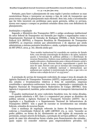 Brazilian Geographical Journal: Geosciences and Humanities research medium, Ituiutaba, v. 5,
n. 1, p. 1-19, jan./jun. 2014
12
Portanto, para fazer o planejamento de uma região é preciso conhecer as suas
caraterísticas físicas e incorporar ao mesmo o tipo de rede de transportes que
possa tornar a ação do planejamento mais eficiente. Sem isto, todo o investimento
que for feito incorrerá em problemas para quem gerencia, utiliza os serviços,
acessa esse espaço e compra os produtos oriundos dessa área com deficiência de
planejamento.
Instituições e regulação
Segundo o Ministério dos Transportes (MT) o antigo arcabouço institucional
do setor federal de Transportes era formado por órgãos e organizações como o
Departamento Nacional de Estradas de Rodagem (DNER), a Rede Ferroviária
Federal S/A (RFFSA), a Empresa Brasileira de Planejamento de Transportes
(GEIPOT), as empresas estatais que administravam e de algumas que ainda
administram o sistema portuário brasileiro e, ainda, a própria organização interna
do MT (PNLT, 2012, p. 16). Aborda ainda que:
“Esse modelo institucional foi concebido em cenários de Estado
forte, com elevada concentração de decisões e de ações, inclusive
quanto à formulação de políticas públicas e à distribuição de
recursos financeiros. Embora essas instituições tenham cumprido
papéis relevantes e fundamentais para o desenvolvimento social e
econômico do país, diversos fatores, especialmente a partir dos
anos de 1990, fizeram com que as mesmas não conseguissem se
adaptar às novas realidades nacional e internacional, que
acabaram por conduzir à reestruturação do setor, o que veio a se
efetivar com a edição da Lei nº 10.233/2001”.
A prestação do serviço de transporte rodoviário de cargas é área de atuação da
Agência Nacional de Transportes Terrestres (ANTT), responsável pela promoção
dos estudos e levantamentos relativos à frota de caminhões, empresas
constituídas e operadores autônomos, bem como a organização e manutenção do
Registro Nacional de Transportadores Rodoviários de Cargas (RNTRC). Esta
Agência é responsável, também, pelas autorizações no transporte internacional de
cargas.
O quadro institucional do setor rodoviário brasileiro tem, há várias décadas,
como grande referência o MT. Este é o responsável por propor as diretrizes da
política setorial, a Agência Nacional de Transporte Terrestre (ANTT) faz a
regulação e a fiscalização e o Departamento Nacional de Infraestrutura de
Transportes (DNIT) tem o papel de executar os investimentos nas estradas
federais, oriundos de recursos fiscais.
Com a mudança de regulação referente às fontes de financiamento das
rodovias a Constituição Federal de 1988 (ARTIGO 175, p. 120), “incumbe ao
poder público, na forma da lei, diretamente ou sob regime de concessão ou
permissão, sempre através de licitação, a prestação de serviços públicos”. Assim, a
partir de 1990 três alternativas foram criadas para financiamento das estradas ,
quais sejam: (i) conceder rodovias para empreendedores privados; (ii)
 
