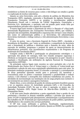 Brazilian Geographical Journal: Geosciences and Humanities research medium, Ituiutaba, v. 5,
n. 1, p. 1-19, jan./jun. 2014
13
restabelecer as fontes de recursos para o setor; e (iii) delegar aos estados a gestão
e a exploração de trechos rodoviários.
Quanto ao setor ferroviário, está sob a diretriz de política do Ministério dos
Transportes (MT), regulação, concessão e fiscalização da Agência Nacional de
Transportes Terrestres (ANTT) e os projetos e investimentos públicos
(Orçamento Fiscal) sob a execução da VALEC Engenharia, Construções e
Ferrovias S/A. Atualmente, a operação está em grande parte sendo feita por
empreendedores privados sob o regime de concessão.
O marco legal mais recente e importante do setor é o Decreto nº 1.832/1996,
denominado Regulamento dos Transportes Ferroviários (RTF), que viabiliza a
operação não monopolista, disciplinando a segurança dos serviços e suas relações,
tais como: (i) administração pública e as ferroviárias; (ii) administrações
ferroviárias (incluindo o tráfego mútuo); e (iii) administrações ferroviárias e seus
clientes.
O setor de portos tem a Secretaria Especial de Portos (SEP) , vinculada a
Presidência da República, que “entre as atribuições e competência da Secretaria
está a formulação de políticas e diretrizes para o fomento do setor, além da
execução de medidas, programas e projetos de apoio ao desenvolvimento da
infraestrutura portuária, com investimentos orçamentários e do Programa de
Aceleração do Crescimento (PAC)”.
Compete ainda à SEP/PR a participação no planejamento estratégico e a
aprovação dos planos de outorgas, tudo isso visando assegurar segurança e
eficiência ao transporte aquaviário de cargas e de passageiros no país”. Quanto a
regulação e fiscalização, são atribuições da Agência Nacional de Transportes
Aquaviários (ANTAQ) .
Os principais marcos legais mais recentes no setor portuário são a Lei de
Modernização dos Portos (Lei nº 8.630/1993) e o Decreto nº 6.620/2008 que
permitiram a adoção de uma nova organização administrativa para este setor. As
principais mudanças propostas foram: (i) conceder a operação e o arrendamento
de áreas portuárias (gerando receita para o governo); (ii) incentivar a
concorrência entre os portos e terminais (aumentar a produtividade e reduzir
custos); e (iii) eliminar o monopólio dos sindicatos trabalhistas nos portos. As
atividades de movimentação nas instalações são de carga própria (uso exclusivo e
em terminal de uso misto) e passageiros (turismo).
Diante disso, a nova estrutura de gestão do sistema portuário brasileiro passou
a ter os seguintes atores: (i) Autoridade portuária (AP); e (ii) Conselho da
Autoridade Portuária (CAP). No que se refere à operação, os atores são: (i)
Operador Portuário (OP); Órgão Gestor de Mão-de-Obra (OGMO); e (iii)
Companhias Docas.
A AP tem como função administrar o porto organizado, fazer a gestão do seu
patrimônio e fiscalizar as demais entidades públicas e privadas que atuam no
porto. O CAP é responsável pelo planejamento, administração e acompanhamento
dos trabalhos da AP. É formado por representantes do poder público, operadores,
trabalhadores e dos usuários dos serviços portuários.
O OP tem como atribuição a gerência, fiscalização, regulamentação,
organização e promoção da atividade portuária. Quanto ao OGMO, faz a gestão de
 