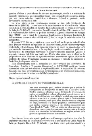 Brazilian Geographical Journal: Geosciences and Humanities research medium, Ituiutaba, v. 5,
n. 1, p. 1-19, jan./jun. 2014
14
pessoas efetivas e prestadoras de serviços (contratação, escala e a alocação de
pessoal). Finalmente, as companhias Docas são sociedades de economia mista,
que têm como acionista majoritário o Governo Federal e, portanto, estão
diretamente vinculadas à SEP.
No setor aéreo a sua coordenação sempre se deu pelo Ministério da
Aeronáutica (MAER) , vinculado mais recentemente ao Ministério da Defesa
(MD). Com a crise do setor em meados da década dos 2000 foi criada a Secretaria
de Aviação Civil (SAC) , vinculada a Presidência da República (PR). Assim, a SAC
é a responsável por elaborar a política setorial, a Agência Nacional de Aviação
Civil (ANAC) tem o papel de regulação e fiscalização e a Empresa Brasileira de
Infraestrutura Aeroportuária (INFRAERO) fica a cargo da administração dos
aeroportos.
Segundo IPEA (2010, p. 353) ocorreram no Brasil, ao longo de seis décadas
duas grandes reformas na regulação do transporte aéreo, quais sejam: competição
controlada e flexibilização. Esta primeira ocorreu no início da década dos 1970
por meio do intervencionismo e da regulação restrita e associada a políticas e
mecanismos de integração territorial e desenvolvimento regional. Quanto à
segunda reforma foi feita no início da década dos 1990 com o objetivo de
proporcionar mais liberdade de ação do mercado: alterando os rígidos padrões de
controle de linhas, frequências, reserva de mercado e entrada de empresas e
flexibilização de preços e tarifas.
Mais recentemente com a concessão ao setor privado dos aeroportos de
Guarulhos, Brasília e Viracopos (Campinas) a INFRAERO participa dessas
concessões com 49% dos direitos e responsabilidades. A expectativa do Governo
Federal é que mais aeroportos possam ser incorporados ao processo de concessão,
particularmente os de maior rentabilidade econômica.
Planos e programas de governo
De acordo com o Ministério dos Transportes (2009, p. 2)
"em uma apreciação geral, pode-se afirmar que a prática do
planejamento de transportes no Brasil não é tão nova assim.
Desde o Império, a adoção de planos de viação foi preocupação de
muitas personalidades, embora a história tivesse de esperar até o
início da República para que o Estado brasileiro tomasse alguma
iniciativa com vistas a preparar planos. Após a frustração com
relação ao primeiro plano geral, fruto de uma comissão composta
em 1890, continuou-se a adotar programas independentes para
cada modal, e somente em 1934 o país adotou formalmente um
Plano Geral de Viação (PGV). A prática de planejamento, mais
sistemática e recorrente, iria, contudo, começar após a Segunda
Guerra e se consolidar, definitivamente, no Regime Militar, onde
gozou de alguma estabilidade institucional".
Fazendo um breve retrospecto, pode-se considerar que a primeira tentativa de
organizar um setor de transportes ocorreu com a assinatura da Carta Régia do
Príncipe Regente Dom João VI (1808) – que tinha como principal objetivo a
 