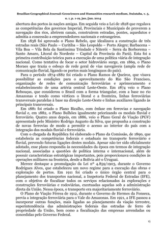 Brazilian Geographical Journal: Geosciences and Humanities research medium, Ituiutaba, v. 5,
n. 1, p. 1-19, jan./jun. 2014
15
abertura dos portos às nações amigas. Em seguida veio a Lei de 1828 que regulava
as competências dos governos Imperial, Provinciais e Municipais de proverem a
navegação dos rios, abrirem canais, construírem estradas, pontes, aquedutos e
admitia a concessão a empreendedores nacionais e estrangeiros.
Em 1838 foi aprovado o Plano Rebelo, que idealizava a construção de três
estradas reais (São Paulo – Curitiba – São Leopoldo – Porto Alegre; Barbacena –
Vila Boa – Vila Bela da Santíssima Trindade e Niterói – Serra da Borborema –
Santo Amaro, Litoral do Nordeste – Capital da Província do Pará). Esta foi a
primeira contribuição teórica para a execução de uma política viária de integração
nacional. Como tentativa de focar o setor hidroviário surge, em 1869, o Plano
Moraes que trazia o esboço de rede geral de vias navegáveis (ampla rede de
comunicação fluvial, ligando os portos mais longínquos do país).
Para o período 1874-1882 foi criado o Plano Ramos de Queiroz, que visava
possibilitar as condições para o aproveitamento do Rio São Francisco,
organização de redes de comunicação ferroviárias e aprimoramento e
estabelecimento de uma artéria central Leste-Oeste. Em 1874 veio o Plano
Rebouças, que considerou o Brasil com a forma triangular, com a base no rio
Amazonas e tendo como vértices o litoral e a fronteira, linhas ferroviárias
transversais paralelas à base na direção Leste-Oeste e linhas auxiliares ligando às
principais transversais.
Em 1881 foi criado o Plano Bicalho, com ênfase em ferrovias e navegação
fluvial e, em 1882, o Plano Bulhões igualmente priorizando os modais fluvial e
ferroviário. Quatro anos depois, em 1886, veio o Plano Geral de Viação (PGV)
apresentado pelo Ministro Rodrigo Augusto da Silva, que propunha a construção
de novas ferrovias de modo a permitir o acesso ao interior do país com a
integração dos modais fluvial e ferroviário.
Com o chegada da República foi elaborado o Plano da Comissão, de 1890, que
estabelecia as competências federais e estaduais no transporte ferroviário e
fluvial, prevendo futuras ligações destes modais. Apesar não ter sido oficialmente
adotado, esse plano respondia às necessidades da época em termos de integração
nacional, associadas a questões de política interna e internacional, além de
possuir características estratégicas importantes, pois proporcionava condições às
operações militares na fronteira, desde a Bolívia até o Uruguai.
Merece destaque a promulgação da Lei nº 4.859/1903, durante o Governo
Rodrigues Alves, que estabeleceu um novo regime para a execução das obras e
exploração de portos. Em 1911 foi criado o único órgão central para o
planejamento dos transportes nacional, a Inspetoria Federal de Estradas (IFE),
com o objetivo de fiscalizar todos os serviços relacionados às explorações e
construções ferroviárias e rodoviárias, excetuadas aquelas sob a administração
direta da União. Nessa época, o transporte era majoritariamente ferroviário.
O Plano de Viação Férrea de 1912, durante o Governo de Hermes da Fonseca,
previa a integração ferroviária para o Vale do Amazonas. Em 1921, a IFE passou a
incorporar outras funções, mais ligadas ao planejamento da viação terrestre,
superintendência das administrações federais das estradas de ferro de
propriedade da União, bem como a fiscalização das empresas arrendadas ou
concedidas pelo Governo Federal.
 