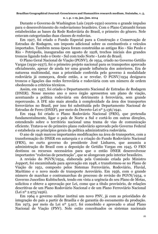 Brazilian Geographical Journal: Geosciences and Humanities research medium, Ituiutaba, v. 5,
n. 1, p. 1-19, jan./jun. 2014
16
Durante o Governo de Washington Luís (1926-1930) ocorreu o grande impulso
para o desenvolvimento do rodoviarismo brasileiro. Com o Plano Catrambi foram
estabelecidas as bases da Rede Rodoviária do Brasil, o primeiro do gênero. Nele
estavam categorizadas duas classes de rodovias.
Em 1927, foi criado o Fundo Especial para a Construção e Conservação de
Estradas de Rodagem, um imposto adicional sobre os combustíveis e veículos
importados. Também nessa época foram construídas as antigas Rio - São Paulo e
Rio - Petrópolis, inauguradas em agosto de 1928, trechos iniciais dos grandes
troncos ligando todo o Oeste - Sul com todo Norte - Leste do Brasil.
O Plano Geral Nacional de Viação (PGNV), de 1934, criado no Governo Getúlio
Vargas (1930-1937), foi o primeiro projeto nacional para os transportes aprovado
oficialmente, apesar de ainda ter uma grande influência dos anteriores. Era de
natureza multimodal, mas a prioridade conferida pelo governo à modalidade
rodoviária já começava, desde então, a se revelar. O PGNV/1934 designava
troncos e ligações das redes ferroviária e rodoviária com um número de ordem
obedecendo a critérios técnicos.
Assim, em 1937, foi criado o Departamento Nacional de Estradas de Rodagem
(DNER). Nesse mesmo ano o novo órgão apresentou um plano de viação,
acentuando a política rodoviária em detrimento à ferroviária, sem grande
repercussão. A IFE não mais atendia à complexidade da área dos transportes
ferroviários no Brasil, por isso foi substituída pelo Departamento Nacional de
Estradas de Ferro (DNEF), por meio do Decreto-Lei nº 3.136/1941.
Em 1944 foi criado o Plano Rodoviário Nacional (PRN), que pretendia
fundamentalmente, ligar o país de Norte a Sul e cortá-lo em outras direções,
estendendo sobre o território nacional uma trama de vias de comunicação
eficiente. Tratava-se do primeiro plano rodoviário aprovado pelo Governo Federal
e estabelecia os princípios gerais da política administrativa rodoviária.
O ano de 1946 marcou importantes modificações na área de transportes, com a
transformação do DNER em autarquia e a criação do Fundo Rodoviário Nacional
(FRN), no curto governo do presidente José Linhares, que assumiu a
administração do Brasil com a deposição de Getúlio Vargas em 1945. O FRN
destinou os recursos necessários para que o então DNER desenvolvesse
importantes “rodovias de penetração”, que se alongavam pelo interior brasileiro.
A revisão do PGVN/1934, elaborada pela Comissão criada pelo Ministro
Joppert, foi encaminhada para aprovação em 1948, e transformou-se no Plano de
Viação de 1951, composto pelos Sistemas Ferroviário, Rodoviário, Fluvial,
Marítimo e o novo modo de transporte Aeroviário. Em 1956, com o grande
número de marchas e contramarchas do processo de revisão do PGVN/1934, o
Governo Juscelino Kubitscheck, tendo em vista a urgência do seu Plano de Metas,
solicitou e obteve a aprovação por Lei, como que a título provisório, de relações
descritivas de um Plano Rodoviário Nacional e de um Plano Ferroviário Nacional
(Lei nº 2.975/1956).
Em 1964 o governo militar institui um novo PNV, já com as prioridades de
integração do país a partir de Brasília e de garantia do escoamento da produção.
Em 1973, por meio da Lei nº 5.917, foi concebido e aprovado o atual Plano
Nacional de Viação (PNV). Nele estão conceituados os sistemas nacionais
 