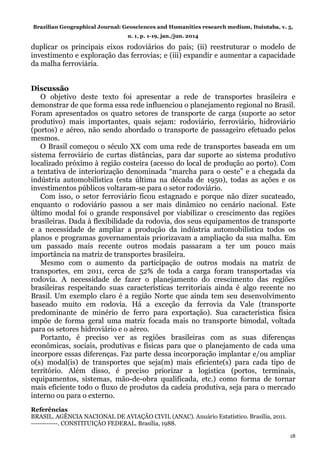 Brazilian Geographical Journal: Geosciences and Humanities research medium, Ituiutaba, v. 5,
n. 1, p. 1-19, jan./jun. 2014
18
duplicar os principais eixos rodoviários do país; (ii) reestruturar o modelo de
investimento e exploração das ferrovias; e (iii) expandir e aumentar a capacidade
da malha ferroviária.
Discussão
O objetivo deste texto foi apresentar a rede de transportes brasileira e
demonstrar de que forma essa rede influenciou o planejamento regional no Brasil.
Foram apresentados os quatro setores de transporte de carga (suporte ao setor
produtivo) mais importantes, quais sejam: rodoviário, ferroviário, hidroviário
(portos) e aéreo, não sendo abordado o transporte de passageiro efetuado pelos
mesmos.
O Brasil começou o século XX com uma rede de transportes baseada em um
sistema ferroviário de curtas distâncias, para dar suporte ao sistema produtivo
localizado próximo à região costeira (acesso do local de produção ao porto). Com
a tentativa de interiorização denominada “marcha para o oeste” e a chegada da
indústria automobilística (esta última na década de 1950), todas as ações e os
investimentos públicos voltaram-se para o setor rodoviário.
Com isso, o setor ferroviário ficou estagnado e porque não dizer sucateado,
enquanto o rodoviário passou a ser mais dinâmico no cenário nacional. Este
último modal foi o grande responsável por viabilizar o crescimento das regiões
brasileiras. Dada à flexibilidade da rodovia, dos seus equipamentos de transporte
e a necessidade de ampliar a produção da indústria automobilística todos os
planos e programas governamentais priorizavam a ampliação da sua malha. Em
um passado mais recente outros modais passaram a ter um pouco mais
importância na matriz de transportes brasileira.
Mesmo com o aumento da participação de outros modais na matriz de
transportes, em 2011, cerca de 52% de toda a carga foram transportadas via
rodovia. A necessidade de fazer o planejamento do crescimento das regiões
brasileiras respeitando suas características territoriais ainda é algo recente no
Brasil. Um exemplo claro é a região Norte que ainda tem seu desenvolvimento
baseado muito em rodovia. Há a exceção da ferrovia da Vale (transporte
predominante de minério de ferro para exportação). Sua característica física
impõe de forma geral uma matriz focada mais no transporte bimodal, voltada
para os setores hidroviário e o aéreo.
Portanto, é preciso ver as regiões brasileiras com as suas diferenças
econômicas, sociais, produtivas e físicas para que o planejamento de cada uma
incorpore essas diferenças. Faz parte dessa incorporação implantar e/ou ampliar
o(s) modal(is) de transportes que seja(m) mais eficiente(s) para cada tipo de
território. Além disso, é preciso priorizar a logística (portos, terminais,
equipamentos, sistemas, mão-de-obra qualificada, etc.) como forma de tornar
mais eficiente todo o fluxo de produtos da cadeia produtiva, seja para o mercado
interno ou para o externo.
Referências
BRASIL. AGÊNCIA NACIONAL DE AVIAÇÃO CIVIL (ANAC). Anuário Estatístico. Brasília, 2011.
------------. CONSTITUIÇÃO FEDERAL. Brasília, 1988.
 