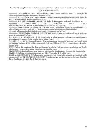 Brazilian Geographical Journal: Geosciences and Humanities research medium, Ituiutaba, v. 5,
n. 1, p. 1-19, jan./jun. 2014
19
------------. MINISTÉRIO DOS TRANSPORTES (MT). Breve histórico sobre a evolução do
planejamento nacional de transportes. Brasília, 2009.
------------. MINISTÉRIO DOS TRANSPORTES. Projeto de Reavaliação de Estimativas e Metas do
PNLT. Relatório final. Brasília, setembro/2012.
------------. MINISTÉRIO DOS TRANSPORTES. Redes de Transportes no Brasil. Brasília, 2010.
------------. SECRETARIA DE AVIAÇÃO CIVIL (SAC).
<http://www.aviacaocivil.gov.br/institucional>. Acesso em 18/02/2013.
------------. SECRETARIA ESPECIAL DE PORTOS. Plano Nacional de Logística Portuária (PNLP).
<http://www.portosdobrasil.gov.br/programas-e-projetos/plano-nacional-de-logistica-
portuaria/plano-nacional-de-logistica-portuaria>. Acesso em 18/02/2013.
-------------. SECRETARIA ESPECIAL DE PORTOS. <http://www.portosdobrasil.gov.br/sobre-a-
sep>. Acesso em 19/02/2013.
DE TONI, J. & KLARMANN, H. Regionalização e planejamento, reflexões metodológicas e
gerenciais sobre a experiência gaúcha. Porto Alegre, 2010.
GALVÃO, O. J. DE A. Desenvolvimento dos transportes e integração regional no Brasil: uma
perspectiva histórica. IPEA – Planejamento de Políticas Públicas (PPP), nº 13, pp. 184-211. Brasília,
junho/1996.
IPEA. Projeto Perspectivas do desenvolvimento brasileiro. Infraestrutura econômica no Brasil:
diagnóstico e perspectivas 2025. Livro 6, vol. 1. Brasília, 2010.
MARKUSEN, A. Regionalismo: uma hipótese marxista. Revista Espaço e Debates. São Paulo, 1981.
MATUS, C. Política, planejamento e governo. IPEA. Tomos I e II. Brasília, 1993.
ROSA, M. & CARDOSO, N. A. Aglomeração transfronteiriça: integração regional ou constituição de
um enclave? In: FIRKOWSKI, O. L. C. DE F. Transformações territoriais: experiências e desafios.
Letra Capital, pp.193-218. Rio de Janeiro, 2010.
 