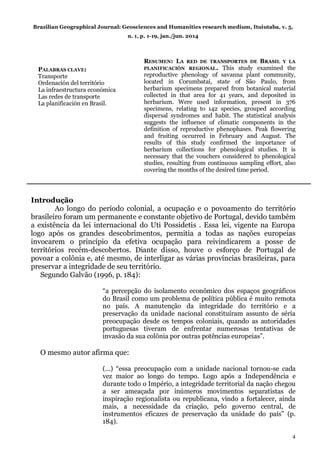 Brazilian Geographical Journal: Geosciences and Humanities research medium, Ituiutaba, v. 5,
n. 1, p. 1-19, jan./jun. 2014
4
RESUMEN: LA RED DE TRANSPORTES DE BRASIL Y LA
PLANIFICACIÓN REGIONAL. This study examined the
reproductive phenology of savanna plant community,
located in Corumbataí, state of São Paulo, from
herbarium specimens prepared from botanical material
collected in that area for 41 years, and deposited in
herbarium. Were used information, present in 376
specimens, relating to 142 species, grouped according
dispersal syndromes and habit. The statistical analysis
suggests the influence of climatic components in the
definition of reproductive phenophases. Peak flowering
and fruiting occurred in February and August. The
results of this study confirmed the importance of
herbarium collections for phenological studies. It is
necessary that the vouchers considered to phenological
studies, resulting from continuous sampling effort, also
covering the months of the desired time period.
Introdução
Ao longo do período colonial, a ocupação e o povoamento do território
brasileiro foram um permanente e constante objetivo de Portugal, devido também
a existência da lei internacional do Uti Possidetis . Essa lei, vigente na Europa
logo após os grandes descobrimentos, permitia a todas as nações europeias
invocarem o princípio da efetiva ocupação para reivindicarem a posse de
territórios recém-descobertos. Diante disso, houve o esforço de Portugal de
povoar a colônia e, até mesmo, de interligar as várias províncias brasileiras, para
preservar a integridade de seu território.
Segundo Galvão (1996, p. 184):
“a percepção do isolamento econômico dos espaços geográficos
do Brasil como um problema de política pública é muito remota
no país. A manutenção da integridade do território e a
preservação da unidade nacional constituíram assunto de séria
preocupação desde os tempos coloniais, quando as autoridades
portuguesas tiveram de enfrentar numerosas tentativas de
invasão da sua colônia por outras potências europeias”.
O mesmo autor afirma que:
(...) “essa preocupação com a unidade nacional tornou-se cada
vez maior ao longo do tempo. Logo após a Independência e
durante todo o Império, a integridade territorial da nação chegou
a ser ameaçada por inúmeros movimentos separatistas de
inspiração regionalista ou republicana, vindo a fortalecer, ainda
mais, a necessidade da criação, pelo governo central, de
instrumentos eficazes de preservação da unidade do país” (p.
184).
PALABRAS CLAVE:
Transporte
Ordenación del território
La infraestructura económica
Las redes de transporte
La planificación en Brasil.
 