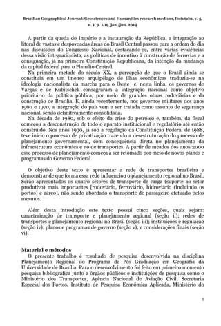 Brazilian Geographical Journal: Geosciences and Humanities research medium, Ituiutaba, v. 5,
n. 1, p. 1-19, jan./jun. 2014
5
A partir da queda do Império e a instauração da República, a integração ao
litoral de vastas e despovoadas áreas do Brasil Central passou para a ordem do dia
nas discussões do Congresso Nacional, destacando-se, entre várias evidências
dessa visão integracionista, as políticas de incentivo à construção de ferrovias e a
consignação, já na primeira Constituição Republicana, da intenção da mudança
da capital federal para o Planalto Central.
Na primeira metade do século XX, a percepção de que o Brasil ainda se
constituía em um imenso arquipélago de ilhas econômicas traduziu-se na
ideologia nacionalista da marcha para o Oeste e, nesta linha, os governos de
Vargas e de Kubitschek consagraram a integração nacional como objetivo
prioritário da política pública, por meio de grandes obras rodoviárias e da
construção de Brasília. E, ainda recentemente, nos governos militares dos anos
1960 e 1970, a integração do país vem a ser tratada como assunto de segurança
nacional, sendo definitivamente consolidada.
Na década de 1980, sob o efeito da crise do petróleo e, também, da fiscal
começou a desconstrução de todo o aparato institucional e regulatório até então
construído. Nos anos 1990, já sob a regulação da Constituição Federal de 1988,
teve início o processo de privatização trazendo a desestruturação do processo de
planejamento governamental, com consequência direta no planejamento da
infraestrutura econômica e no de transportes. A partir de meados dos anos 2000
esse processo de planejamento começa a ser retomado por meio de novos planos e
programas do Governo Federal.
O objetivo deste texto é apresentar a rede de transportes brasileira e
demonstrar de que forma essa rede influenciou o planejamento regional no Brasil.
Serão apresentados os quatro setores de transporte de carga (suporte ao setor
produtivo) mais importantes [rodoviário, ferroviário, hidroviário (incluindo os
portos) e aéreo], não sendo abordado o transporte de passageiro efetuado pelos
mesmos.
Além desta introdução este texto possui cinco seções, quais sejam:
caracterização de transporte e planejamento regional (seção ii); redes de
transportes e planejamento regional no Brasil (seção iii); instituições e regulação
(seção iv); planos e programas de governo (seção v); e considerações finais (seção
vi).
Material e métodos
O presente trabalho é resultado de pesquisa desenvolvida na disciplina
Planejamento Regional do Programa de Pós Graduação em Geografia da
Universidade de Brasília. Para o desenvolvimento foi feito em primeiro momento
pesquisa bibliográfica junto a órgãos públicos e instituições de pesquisa como o
Ministério dos Transportes, Agência Nacional de Aviação Civil, Secretaria
Especial dos Portos, Instituto de Pesquisa Econômica Aplicada, Ministério do
 