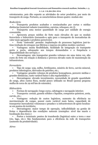 Brazilian Geographical Journal: Geosciences and Humanities research medium, Ituiutaba, v. 5,
n. 1, p. 1-19, jan./jun. 2014
7
estruturantes, pois dão suporte as atividades do setor produtivo, por meio do
transporte de carga. Portanto, as características desses quatro modais são:
Rodoviário
• Transporta produtos acabados e semiacabados por curtas e médias
distâncias [material rodante (caminhões, carretas, reboques, etc.)];
• Transporta uma menor quantidade de carga por unidade de energia
consumida;
• Apresenta preços médios de frete mais elevados do que os modais
ferroviário e hidroviário (tornando-o apto para o transporte de mercadorias de
valor mais agregado e produtos perecíveis);
• Frota “rastreada” permite: implantação de processos logísticos just-in-
time (redução de estoques nas fábricas e esperas em pátios modais e portos);
• Vantagens: muita flexibilidade, facilidade de integração no transporte
porta a porta, adequação aos tempos demandados e a frequência e
disponibilidade dos serviços; e
• Desvantagens: não transportar grandes volumes em uma única vez, alto
custo do frete em relação à distância e provoca elevado custo de manutenção da
infraestrutura.
Ferroviário
• Tipo de carga: soja, milho, fertilizantes, minério de ferro, carvão mineral,
produtos siderúrgicos, derivados do petróleo, etc.;
• Vantagens: grandes volumes de produtos homogêneos, percorre médias e
grandes distâncias, custo variável baixo e alta regularidade; e
• Desvantagens: elevado investimento, necessidade de grande quantidade
de carga, altos custos fixos, modal pouco utilizado no Brasil (possui pequena
malha de cerca de 29 mil km de extensão).
Hidroviário
• Formas de navegação: longo curso, cabotagem e navegação interior;
• Transporta: cereais, granéis sólidos e líquidos, compostos químicos, areia,
carvão, etc.;
• Vantagens: redução de custos logísticos, aumento da eficiência na
movimentação de cargas, possui custo variável mais baixo, capacidade de
transportar mercadorias volumosas e pesadas e a infraestrutura de apoio localiza-
se em pontos do território;
• Desvantagens: maior tempo de operação, inflexibilidade na gestão de
frotas e dependência das condições naturais (exemplos: nível das marés e
localização dos rios); e
• Portos e terminais: pontos de transbordo (logística) entre a terra e mar
(rio, lago, etc.). São fundamentais para a eficiência da rede de transportes
(aumento da produtividade).
Aéreo
 