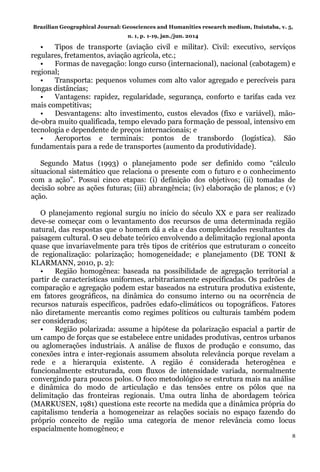 Brazilian Geographical Journal: Geosciences and Humanities research medium, Ituiutaba, v. 5,
n. 1, p. 1-19, jan./jun. 2014
8
• Tipos de transporte (aviação civil e militar). Civil: executivo, serviços
regulares, fretamentos, aviação agrícola, etc.;
• Formas de navegação: longo curso (internacional), nacional (cabotagem) e
regional;
• Transporta: pequenos volumes com alto valor agregado e perecíveis para
longas distâncias;
• Vantagens: rapidez, regularidade, segurança, conforto e tarifas cada vez
mais competitivas;
• Desvantagens: alto investimento, custos elevados (fixo e variável), mão-
de-obra muito qualificada, tempo elevado para formação de pessoal, intensivo em
tecnologia e dependente de preços internacionais; e
• Aeroportos e terminais: pontos de transbordo (logística). São
fundamentais para a rede de transportes (aumento da produtividade).
Segundo Matus (1993) o planejamento pode ser definido como “cálculo
situacional sistemático que relaciona o presente com o futuro e o conhecimento
com a ação”. Possui cinco etapas: (i) definição dos objetivos; (ii) tomadas de
decisão sobre as ações futuras; (iii) abrangência; (iv) elaboração de planos; e (v)
ação.
O planejamento regional surgiu no início do século XX e para ser realizado
deve-se começar com o levantamento dos recursos de uma determinada região
natural, das respostas que o homem dá a ela e das complexidades resultantes da
paisagem cultural. O seu debate teórico envolvendo a delimitação regional aponta
quase que invariavelmente para três tipos de critérios que estruturam o conceito
de regionalização: polarização; homogeneidade; e planejamento (DE TONI &
KLARMANN, 2010, p. 2):
• Região homogênea: baseada na possibilidade de agregação territorial a
partir de características uniformes, arbitrariamente especificadas. Os padrões de
comparação e agregação podem estar baseados na estrutura produtiva existente,
em fatores geográficos, na dinâmica do consumo interno ou na ocorrência de
recursos naturais específicos, padrões edafo-climáticos ou topográficos. Fatores
não diretamente mercantis como regimes políticos ou culturais também podem
ser considerados;
• Região polarizada: assume a hipótese da polarização espacial a partir de
um campo de forças que se estabelece entre unidades produtivas, centros urbanos
ou aglomerações industriais. A análise de fluxos de produção e consumo, das
conexões intra e inter-regionais assumem absoluta relevância porque revelam a
rede e a hierarquia existente. A região é considerada heterogênea e
funcionalmente estruturada, com fluxos de intensidade variada, normalmente
convergindo para poucos polos. O foco metodológico se estrutura mais na análise
e dinâmica do modo de articulação e das tensões entre os pólos que na
delimitação das fronteiras regionais. Uma outra linha de abordagem teórica
(MARKUSEN, 1981) questiona este recorte na medida que a dinâmica própria do
capitalismo tenderia a homogeneizar as relações sociais no espaço fazendo do
próprio conceito de região uma categoria de menor relevância como locus
espacialmente homogêneo; e
 