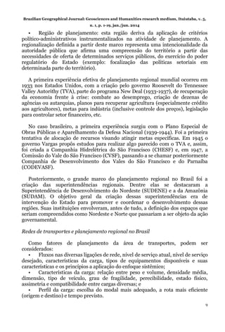 Brazilian Geographical Journal: Geosciences and Humanities research medium, Ituiutaba, v. 5,
n. 1, p. 1-19, jan./jun. 2014
9
• Região de planejamento: esta região deriva da aplicação de critérios
político-administrativos instrumentalizados na atividade de planejamento. A
regionalização definida a partir deste marco representa uma intencionalidade da
autoridade pública que afirma uma compreensão do território a partir das
necessidades de oferta de determinados serviços públicos, do exercício do poder
regulatório do Estado (exemplo: focalização das políticas setoriais em
determinada parte do território).
A primeira experiência efetiva de planejamento regional mundial ocorreu em
1933 nos Estados Unidos, com a criação pelo governo Roosevelt do Tennessee
Valley Autorithy (TVA), parte do programa New Deal (1933-1937), de recuperação
da economia frente à crise: combate ao desemprego, criação de dezenas de
agências ou autarquias, planos para recuperar agricultura (especialmente crédito
aos agricultores), metas para indústria (inclusive controle dos preços), legislação
para controlar setor financeiro, etc.
No caso brasileiro, a primeira experiência surgiu com o Plano Especial de
Obras Públicas e Aparelhamento da Defesa Nacional (1939-1944). Foi a primeira
tentativa de alocação de recursos visando atingir metas específicas. Em 1945 o
governo Vargas propôs estudos para realizar algo parecido com o TVA e, assim,
foi criada a Companhia Hidrelétrica do São Francisco (CHESF) e, em 1947, a
Comissão do Vale do São Francisco (CVSF), passando a se chamar posteriormente
Companhia de Desenvolvimento dos Vales do São Francisco e do Parnaíba
(CODEVASF).
Posteriormente, o grande marco do planejamento regional no Brasil foi a
criação das superintendências regionais. Dentre elas se destacaram a
Superintendência de Desenvolvimento do Nordeste (SUDENE) e a da Amazônia
(SUDAM). O objetivo geral da criação dessas superintendências era de
intervenção do Estado para promover e coordenar o desenvolvimento dessas
regiões. Suas instituições envolveram, antes de tudo, a definição dos espaços que
seriam compreendidos como Nordeste e Norte que passariam a ser objeto da ação
governamental.
Redes de transportes e planejamento regional no Brasil
Como fatores de planejamento da área de transportes, podem ser
considerados:
• Fluxos nas diversas ligações de rede, nível de serviço atual, nível de serviço
desejado, características da carga, tipos de equipamentos disponíveis e suas
características e os princípios a aplicação do enfoque sistêmico;
• Características da carga: relação entre peso e volume, densidade média,
dimensão, tipo de veículo, grau de fragilidade, perecibilidade, estado físico,
assimetria e compatibilidade entre cargas diversas; e
• Perfil da carga: escolha do modal mais adequado, a rota mais eficiente
(origem e destino) e tempo previsto.
 