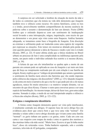 K. Almeida – Orfandade por violência doméstica contra a mulher	 e29
A surpresa em ser solicitado a lembrar da situação da morte da mãe e
de todos os contornos que ela tomou na vida dele demonstra que Joaquim
também teve o silêncio como recurso. Os outros familiares, como os tios
e o irmão, possivelmente também compartilharam da mesma ausência de
palavras sobre o assunto e demonstração de luto aos demais. Freire (2006)
lembra que o enlutado depara-se com um sentimento de inadequação
social levando a uma introspecção, mágoa, inquietação, com receio de que
ao demonstrar o seu pesar seja visto como uma fraqueza. Análise bastante
adequada, se tomarmos como base a biografia de Joaquim. Esta discrição
ao externar o sofrimento pode ser traduzida como uma espécie de vergonha
por expressar as emoções. Este temor em mostrar-se abalado pela perda do
ente querido parece denunciar a ideia de fracasso e medo e por isto é evitado
(Koury, 2003, p. 22). O autor afirma ainda que a tônica moderna no Brasil
urbano no processo de luto é uma cumplicidade na indiferença aparente pela
morte, um pacto onde o indivíduo enlutado fica restrito a si mesmo (Koury,
2003, p. 34).
A leitura de que um elo intrafamiliar se quebra após a morte de um
parente em comum pode ser aplicada ao caso de Joaquim e ser mais um item
que dá força ao rompimento realizado por ele com relação à sua família de
origem. Koury explica que os “códigos de proximidade que uniam e garantiam
o sentimento de família ruem através das barreiras que vão sendo impostas
pelos silêncios das mágoas e do desconforto” (2003, p. 121). Quando Joaquim
se dá conta em meio à narrativa de que a tia fez o que pode por ele e ele nunca
agradeceu, nunca foi muito atencioso e se manteve sempre distante, vai ao
encontro do que disse Koury. Chamar o outro para conversar passa a ser uma
espécie de humilhação. Ao mesmo tempo, deixar de fazer isso, gera uma culpa
enorme. Somado à culpa, o medo de ser mal interpretado amplia o silêncio e
a frieza das relações (Koury, 2003, p. 121-122).
Estigma e rompimento identitário
A forma como Joaquim demonstra querer ser visto pelo interlocutor,
é totalmente centrada nos abrigos. O suposto luxo do novo abrigo fica em
evidência para dizer que estava bem e que teve uma vida “normal”. Ele
introduz o relato sobre o novo abrigo dizendo que viviam como uma família
“normal”: os guris tinham um quarto e as gurias, outro. Cada um com sua
cama e seu roupeiro com roupas da moda e entre os quartos dos meninos e
das meninas tinha o da mãe social. “Muito luxo. Escreve aí que lá tinha muito
luxo”, disse ele reiteradas vezes. Tinha banheiro separado, sala e cozinha
enormes, televisão de 42 polegadas, computador.
 
