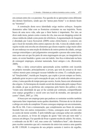 K. Almeida – Orfandade por violência doméstica contra a mulher	 e31
em comum entre ele e os parentes. Faz questão de se apresentar como diferente
dos demais familiares, sendo que ele “pensa para frente” e os demais ficam
na “mesmice”.
A construção desta nova identidade exige muitos esforços. Joaquim
demonstra saber lidar com as fronteiras existentes na sua trajetória. Nesta
busca de uma nova vida, sabe que o fator bairro é importante. Por isto, ao
dizer onde mora, jamais conta o nome da vila, mas usa um shopping center de
classe média da cidade como ponto de referência. A argumentação de Joaquim
é abordada por Lúcio Kowarick (2009) como efeito-bairro: o contexto em
que o local de moradia afeta outros aspectos da vida. A área da cidade onde o
sujeito reside está envolta em elementos que dizem respeito a algo muito além
de um endereço ou uma noção de distância de outros pontos da cidade, carrega
consigo estereótipos e pré-julgamentos enxergando a pessoa não como única,
mas como um ser que faz parte de uma engrenagem em que, no imaginário do
outro, só existe bandido e gente com má índole. Isto fica evidenciado na hora
de conseguir empregos, arrumar namorada, fazer amigos e etc. (Kowarick,
2009).
Mas a ideia conservadora apresentada acima também está incutida
no próprio morador, principalmente o jovem, que terá de cercar-se de mais
valores morais para conseguir recusar trabalho no crime. É a sedução para a
tal “funçãozinha”, trazida por Joaquim, que expõe o jovem sempre ao limite,
podendo gerar no povo a pré-concepção de que, se ele ainda não entrou para o
crime, é uma questão de tempo para que ocorra. Assim, busca este afastamento
das origens.As hierarquias do mundo social são demarcadas pelo espaço físico
da cidade, já que as periferias são compostas pelo bairro dos pobres e eles
“criam uma identidade de que só faz sentido por contraste, compartilhando
esse espaço geográfico e social com seu local de moradia, em oposição ao
centro” (Sarti, 2007, p. 130).
A busca por um emprego para que pudesse se sustentar sozinho também
representa fator importante nesta quebra identitária. Próximo de ter de deixar
o abrigo em razão de completar 18 anos consegue emprego em um restaurante,
das 8h às 16h. Com a remuneração, que complementa aos finais de semana
fazendo bico em outros restaurantes e festas, conseguia arcar sozinho com
os custos de morar sozinho. É pelo trabalho que consegue achar um caminho
para, aos poucos, se livrar do estigma de quem “não tem pai nem mãe” e
cresceu em abrigos. Faz questão de frisar o quanto recebe de salário. No início,
o ordenado era de R$ 1 mil, mas como ele “trabalhava bem”, não demorou
para receber aumentos que até o momento da entrevista somava uma quantia
de R$ 1.950,00. A conquista do seu próprio sustento é motivo de orgulho,
 