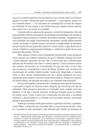 K. Almeida – Orfandade por violência doméstica contra a mulher	 e33
recusa, no sentido manifesto4
da sua narrativa, que a morte tenha ocorrido por
alguma investida violenta por parte do padrasto – o que aparece apenas em
seu conteúdo latente –, e se concentra nas estratégias de se livrar do estigma
da orfandade. É com relação a este último tema que Joaquim busca recursos
para sobreviver e ser aceito na sociedade.
Amescla entre as repercussões pessoais e sociais foi justamente o foco do
nosso trabalho. Dentro do propósito da abordagem metodológica de narrativas
biográficas desenvolvida por Gabriele Rosenthal, portanto, cumprimos com
nossa ambição: investigar o desconhecido, apreender o sentido subjetivamente
visado, reconstruir o sentido latente, reconstruir a complexidade de estruturas
de ação a partir do caso particular, descrever o meio social e o agir, desenvolver
teorias e hipóteses empiricamente fundadas e verificá-las a partir de um caso
particular (Rosenthal, 2014b).
Mais importa a forma como o biografado introjeta tudo o que aconteceu
neste contexto de violência doméstica do que os detalhes factuais da morte
e outros aspectos marcantes de sua vida. É neste ponto que a diferenciação
aplicada por Rosenthal entre fato e vivência aparece. Como cientistas sociais
não estamos interessados na reconstituição da cena do crime ou dos dias
que sucederam e antecederam a morte de Maria. Estamos, sim, em busca da
reconstrução do sentido subjetivamente visado pelo biografado, a maneira
como os fatos foram experienciados por ele e depois ganharam um novo
significado para compor o discurso da presente narrativa. Dentro do conceito
de Alfred Schutz, um passado movediço e em constante transformação.
No caso de Joaquim, a morte da mãe é tomada por uma série de incertezas,
o que pode se repetir em diversas outras situações que envolvem este tipo de
orfandade. Mais pesquisas precisam ser realizadas neste sentido, mas uma
hipótese é a de que a mesma incerteza vivida por Joaquim possa se repetir
em outros casos. Como a morte em si representa um tabu para a sociedade
ocidental, a família pode ter se fechado em torno deste assunto, encerrando
qualquer questionamento.
Ainda que o menino tenha presenciado as agressões deAltair, o padrasto,
contra Maria, e deduzido que esta tenha sido a causa da morte da mãe, o fato
de o assunto ter sido silenciado e não debatido pela família na presença de
4	 Nomomentodaanálisedosdadossãoutilizadosprocedimentosdateoriafundamentada(grounded
theory) – empiricamente sedimentada, que estruturam o material textual em categorias gerais,
conforme os critérios do pesquisador. Já no momento da reconstrução e sequencial toma-se a
estrutura temporal ou forma sequencial do texto como base para a interpretação. Cada sequência
é considerada em sua inserção na forma geral, tornando possível “apreender o conteúdo não
apenas manifesto – como ocorre na análise do conteúdo –, mas também latente, as ‘entrelinhas’”
(Rosenthal, 2014b, p. 25).
 