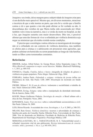 e34	Civitas, Porto Alegre, v. 16, n. 1, e20-e35, jan.-mar. 2016
Joaquim e seu irmão, deixa margem para a subjetividade de Joaquim criar para
si um desfecho mais aprazível. Mesmo que, em diversos momentos, mencione
a incerteza de que a mãe morreu no parto, que esta foi a versão que a família
contou a ele e que quanto a isto não pode afirmar se foi verdade ou não. A
desconfiança dos vizinhos de que Maria tenha sido assassinada por Altair
também vem à tona na narrativa, mas é a versão da morte no hospital, ao dar
à luz, que Joaquim sustenta com maior desenvoltura. Dito isto, é possível
afirmar que uma das formas de viver a orfandade por violência doméstica seja
negar ou minimizar que ela tenha existido nestas condições.
É preciso que a sociologia e outras ciências se encarreguem de investigar
não só a orfandade em um contexto de violência doméstica, mas também
os efeitos para a criança e o adolescente em presenciar estas agressões, que
podem culminar em homicídio ou serem perpetradas ao longo da vida familiar,
tendo os filhos como testemunhas constantes.
Referências
DREHER, Jochen. Alfred Schutz. In: George Ritzer; Jefrey Stepninsky (orgs.). The
Wiley-Blackwell companion to major social theorists. Malden: Blackwell Publishing,
v. 1, 2011, p. 489-510.
FONSECA, Claudia. Família, fofoca e honra: etnografia de relações de gênero e
violência em grupos populares. Porto Alegre: Editora da Ufrgs, 2004.
FERRARA, Andrea Paula. Orfandade e estigma: vivências de jovens órfãos em
decorrência da Aids. São Paulo: USP, 2009. Dissertação de mestrado em Saúde
Pública.
FREIRE, Milena C. B. O som do silêncio: isolamento e sociabilidade o trabalho de
luto. Natal: Editora da UFRN, 2006.
GOFFMAN, Erving. Estigma: notas sobre a manipulação da identidade deteriorada.
Rio de Janeiro, Zahar, 1982.
KOURY, Mauro Guilherme Pinheiro. Sociologia da emoção: o Brasil urbano sob a
ótica do luto. Petrópolis: Vozes, 2003.
KOWARICK, Lúcio. Viver em risco: sobre a vulnerabilidade socioeconômica e civil.
São Paulo: Editora 34, 2009.
LEIS, Héctor Ricardo. A sociedade dos vivos. Sociologias, v. 5, n. 9, 2003. p. 340-353.
MILANI, Rute Grossi. Violência doméstica: recursos e adversidades de crianças e
famílias pós-ações do Conselho Tutelar. Ribeirão Preto, Universidade de São Paulo,
2006. Tese de doutorado em Medicina, Faculdade de Medicina de Ribeirão Preto,
Departamento de Neurologia, Psiquiatria e Psicologia Médica, USP.
MORATILLA-OLVERA, M. I., TARACENA-RUIZ, B. E. Vulnerabilidad social y
orfandad: trayectoria vital de una adolescente. Revista latinoamericana de ciencias
sociales, niñez y juventud, v. 10, n. 2, p. 841-854, 2012.
 