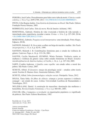 K. Almeida – Orfandade por violência doméstica contra a mulher	 e35
PEREIRA, José Carlos. Procedimentos para lidar com o tabu da morte. Ciência e saúde
coletiva, v. 18, n. 9, p. 2699-2709, 2013 <10.1590/S1413-81232013000900025>.
PINTO, Célia Regina Jardim. Uma história do feminismo no Brasil. São Paulo: Editora
Fundação Perseu Abramo, 2003.
RODRIGUES, José Carlos. Tabu da morte. Rio de Janeiro: Achiamé, 1983.
ROSENTHAL, Gabriele. História de vida vivenciada e história de vida narrada: a
interrelação entre experiência, recordar e narrar. Civitas. v. 14 n. 2, p. 227-249, 2014a
<10.15448/1984-7289.2014.2.17116>.
ROSENTHAL, Gabriele. Pesquisa social interpretativa: uma introdução. PortoAlegre,
Edpucrs, 2014b.
SAFFIOTI, Heleieth I. B. Já se mete a colher em briga de marido e mulher. São Paulo
em perspectiva, v. 13, n. 4, p. 82-91, 1999.
SAFFIOTI, Heleieth I. B. Contribuições feministas para o estudo da violência de
gênero. Cadernos Pagu, n. 16, p. 115-136, 2001.
SANTOS, Cecília Macdowell; IZUMINO, Wânia Pasinato. Violência contra as
mulheres e violência de gênero: notas sobre estudos feministas no Brasil. Estudios
interdisciplinarios de América Latina y el Caribe, v. 16, n. 1, p. 147-164, 2005.
SARTI, Cynthia Andersen. A família como espelho: um estudo sobre a moral dos
pobres. São Paulo: Cortez, 2007.
SCHUTZ, Alfred. El forastero: ensayo de psicologia social – estudios sobre teoría
social. Escritos II. Buenos Aires: Amorrortu Editores, 2003.
SCHUTZ, Alfred. Sobre fenomenologia e relações sociais. Petrópolis: Vozes, 2012.
SOUSA, Tânia Sofia. Os filhos do silêncio: crianças e jovens expostos à violência
conjugal – um estudo de casos. Lisboa: Universidade Lusófona de Humanidades e
Tecnologias, 2013.
WELZER-LANG, Daniel. A construção do masculino: dominação das mulheres e
homofobia. Revista Estudos Feministas, v. 9, n. 2, p. 460-481, 2001.
ZALUAR, Alba. A máquina e a revolução: as organizações populares e o significado
da pobreza. São Paulo: Editora Brasiliense, 1985.
Recebido em: 12 out. 2015
Aprovado em: 15 dez. 2015
Autora correspondente:
Kamila Almeida
Centro de Análises Econômicas e Sociais – Caes-Pucrs
Av. Ipiranga 6681 – Prédio 50, sala 1005
90619-900 Porto Alegre, RS, Brasil
 
