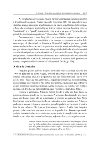 K. Almeida – Orfandade por violência doméstica contra a mulher	 e23
As conclusões apresentadas podem parecer dizer respeito exclusivamente
à trajetória de Joaquim. Porém, segundo Rosenthal (2014b), generalizar não
significa apenas encontrar uma frequência de casos semelhantes. Isto porque,
a base da abordagem metodológica interpretativa está na dialética entre o
“individual” e o “geral”, juntamente com a ideia de que o “geral está, por
princípio, implicado no particular” (Rosenthal, 2014b, p. 90).
Ao reconstruir o caso biográfico, o pesquisador explora aspectos da
vida do entrevistado, os manifestos e os latentes, e compara as ações dele
com o que há disponível na literatura. Rosenthal explica que este tipo de
reconstrução esclarece o caso em particular, ou seja, a trajetória do biografado
em que há uma implicância mútua entre biografia individual e a história social
– realidade subjetiva e realidade coletiva. A autora sinaliza que “biografia, em
seu processo concreto de desenvolvimento, mas também quando reexaminada
pelo entrevistado a partir do momento presente, é sempre dual, produto ao
mesmo tempo individual e coletivo” (Rosenthal, 2014b, p. 224).
A vida de Joaquim
Joaquim, pardo, cabelos negros enrolados rente à cabeça, nasceu em
1994 na periferia de Porto Alegre, cresceu em abrigo e ficou órfão de mãe
quando tinha cinco anos. Ele é o primeiro dos três filhos de Maria – que o teve
aos 17 anos – todos de pais diferentes. Joaquim pouco sabe da história da mãe,
não conheceu os avós nem o pai. Sobre este último, ouviu dizer que se tratava
de um homem de origem germânica. A mãe era negra. Da família, tem contato
apenas com três tias da parte materna, seus respectivos maridos e filhos.
Durante a entrevista, Joaquim parece dividir a vida em duas fases. A
primeira, do nascimento até os cinco anos. A segunda, da orfandade, aos cinco
anos, em diante. Raras são as informações a respeito da primeira fase. Nem
lembranças nem histórias que tenha ouvido sobre o seu nascimento. Altair, o
padrasto, é a única referência masculina que o biografado apresenta na primeira
fase de sua infância. Ele é pai da irmã caçula, Beatriz. A vida para Joaquim
parece, pela entrevista, começar apenas na segunda fase. Recorda apenas de
assistir, junto do irmão, às repetidas surras que a mãe levava deAltair.Ao apro-
fundar a narrativa sobre estas lembranças, o jovem descreve a seguinte cena:
lembro dentro de casa eu e meu irmão chorando na cama por causa
que ele tinha judiado dela entendeu, mas nós era muito pequeno que
nós não podia fazê fazê a nossa dife- “ não podia fazê diferen- nós
ia fazê o Que: pequeno, dois piá, ele é um homi.3
3	 N. Ed.: Sobre a técnica de transcrição das entrevistas usada aqui, ver Rosenthal (2014b, p. 113).
 