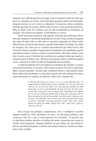 K. Almeida – Orfandade por violência doméstica contra a mulher	 e25
Joaquim viu a mãe desaparecer ao longe. Estava deitada ao lado de Altair que
dava os comandos ao cavalo. Uma lona preta protegia ambos da tempestade.
Joaquim chorava ao ver os dois se afastarem. Um parente tentava acalmá-lo
dizendo que logo ela voltaria. Maria tinha 22 anos e estava grávida de Beatriz,
filha de Altair. Esta foi a última cena da mãe emoldurada na lembrança de
Joaquim. Ela morreu no hospital. A irmã Beatriz se salvou.
Se foi assim que aconteceu, não importa. Interessa aqui saber que é deste
jeito que Joaquim se recorda da despedida da sua mãe. O que aconteceu naquele
dia, antes do parto, não se sabe, mas as sucessivas agressões de Altair contra
Maria foram a causa do falecimento, segundo informações do abrigo. No relato
de Joaquim, fica claro que os vizinhos desconfiavam que Maria havia sido
morta porAltair e o próprio Joaquim deixa transparecer nas entrelinhas, que há
uma dúvida sobre se esta foi ou não a causa da morte. De toda a forma, como
não tivemos acesso a boletins de ocorrência ou qualquer laudo que aponte a
causa da morte de Maria, nem o discurso de Joaquim é claro o suficiente quanto
a isto, a natureza do óbito da mãe do biografado fica em aberto.
A culpa do padrasto fica em suspenso na narrativa de Joaquim. A versão
que procura sustentar é a de que a mãe morreu no parto. Foi esta a explicação
dada a ele por parentes. Assumir que o padrasto matou a mãe poderia trazer
dores ainda mais profundas e exigir dele atitudes que não gostaria de tomar,
como uma possível vingança do padrasto. Sobre isto, Joaquim diz:
aí depois que agora eu cresci e eu: eu o meu padrasto que: no
tempo batia na minha mãe tá Vivo entendeu, tá vivo, já conversei
com ele, já veio do meu lado e fa- veio fala que gostava de mim
tudo mais, eu tive a oportunidade de bate nele mi- dez mil vezes,
ou até fazê coisa pior com ele quem sabe esquartejar ele todinho
por te: por ter batido na minha mãe né meu, por causa que não se
bate em mulhe né, pô batê em mulhe é um dos maior crime que tem
né meu, /tisc (barulho com a boca)/ mas não eu pensei bem assim,
conversei “bastante com meus parente assim”, não vale a pena
minha tia falou na minha cabeça não vale, “não vale a pena se
estressa com ele”.
Para escapar de qualquer compromisso com o verdadeiro ocorrido
naquela manhã de 1999, esconde-se na frase: “eu não posso afirmar o que
aconteceu. Isso foi o que os meus parentes me contaram”. É possível que
os familiares tenham omitido os detalhes da morte, justamente por serem os
irmãos muito pequenos. Joaquim também, ao que indica em sua narrativa,
não fez questão de perguntar à família nem tentar esclarecer. Tomou os relatos
deles como verdade.
 