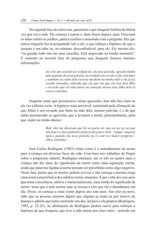 e26	Civitas, Porto Alegre, v. 16, n. 1, e20-e35, jan.-mar. 2016
Na segunda fase da entrevista, questiono o que Joaquim lembra da última
vez que viu a mãe. Ele começa a narrar e, duas frases depois, para. Fricciona
as mãos contra os joelhos, parece confuso e assustado com a pergunta. Diz que
nunca ninguém havia perguntado isto a ele, o que reforça a hipótese de que o
assunto é um tabu ou, no mínimo, desconfortável, para ele. Ele mesmo diz:
“eu guardo tudo isto em uma caixinha. Está arquivado na minha memória”.
É somente na terceira fase de perguntas que Joaquim fornece maiores
informações:
ele é foi um covarde na verdade né, ela tava grávida, agrediu minha
mãe quando ela tava grávida, na verdade isso aí não se faz entendeu
e também só o fato dele encosta um dedo na minha mãe e ele já fez
errado entendeu, sabendo que ele que ela que ela tem dois filho
e eu acho que ele não penso na situação desses dois filho dela ia
cresce entendeu.
Joaquim conta que presenciava várias agressões, mas não fica claro se
ele viu a última surra. A hipótese mais provável, sustentada pela afirmação de
que Altair é um covarde que batia na mãe dele, mesmo grávida, é a de que
tenha presenciado as agressões que a levaram à morte, principalmente, pelo
que expõe no relato abaixo:
Bah, eles me disseram que foi no parto né, mas eu sei eu sei que
um pouco o meu padrasto judiava um pouco dela, “naque- naquela
época quando ela tava grávida eu vi com=os=meus=próprios=
olhos entendeu”.
José Carlos Rodrigues (1983) relata como é o entendimento da morte
para a criança em diversas fases da vida. Com base nos trabalhos de Piaget
sobre o psiquismo infantil, Rodrigues enumera: até os três ou quatro anos a
criança não faz ideia do significado da morte como uma separação eterna,
ainda que palavras ligadas à morte possam ser percebidas como algo negativo.
Nesta fase, pensa que os mortos podem reviver e não carrega a mesma carga
emocional característica dos adultos nestas situações. É por volta dos seis anos
que toma consciência, afetiva e intelectualmente, mais nítida do significado da
morte: teme que a mãe morra, mas se recusa a crer que ela a abandonará um
dia. Disso, só começa a estar ciente depois dos sete anos. Aos oito ou nove,
sabe que as pessoas morrem depois que alguém as mata ou por motivo de
doença e admite que todos morrerão um dia, inclusive ela própria (Rodrigues,
1983, p. 22-23). As afirmações de Rodrigues podem servir para reforçar a
hipótese de que Joaquim, que teve a mãe morta aos cinco anos – período em
 