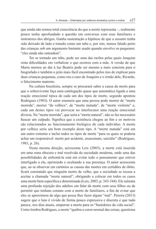 K. Almeida – Orfandade por violência doméstica contra a mulher	 e27
que ainda não tomou total consciência do que a morte representa –, realmente
pouco tenha aprofundado a questão em conversas com seus familiares e
instrutores dos abrigos. Ganha sustentação a hipótese de que o assunto tenha
sido deixado de lado e tratado como um tabu e, por isto, menos falado perto
das crianças sob um argumento bastante usado quando envolve os pequenos:
“eles ainda não entendem”.
Ter se tornado um tabu, pode ser uma das razões pelas quais Joaquim
sinta dificuldades em verbalizar o que ocorreu com a mãe. A versão de que
Maria morreu ao dar à luz Beatriz pode ser mesmo a mais concreta para o
biografado e também o jeito mais fácil encontrado pelos tios de explicar para
duas crianças pequenas, como era o caso de Joaquim e o irmão dele, Ricardo,
o falecimento materno.
Na cultura brasileira, sempre se procurará saber a causa da morte para
que o sobrevivente faça uma catalogação quase que automática ligada a uma
reação emocional típica de cada um dos tipos de morte, segundo apontou
Rodrigues (1983). O autor enumera que uma pessoa pode morrer de “morte
morrida”, morrer “de velhice”, de “morte matada”, de “morte violenta” e,
cada um destes tipos vai provocar no interlocutor uma reação emocional
diversa. Na “morte morrida”, que seria a “morte natural”, não se faz necessário
buscar um culpado. Significa que a existência chegou ao fim e os motivos
são relacionados ao funcionamento biológico de cada indivíduo. A morte
por velhice seria um bom exemplo deste tipo. A “morte matada” está em
um outro extremo e inclui todos os tipos de morte “para os quais se poderia
achar um responsável: morte por acidente, assassinato, suicídio” (Rodrigues,
1983, p. 26).
Nesta mesma direção, acrescenta Leis (2003), a morte está inserida
em uma zona obscura e mal resolvida da sociedade moderna, onde uma das
possibilidades de enfrentá-la está em evitar todo o pensamento que estiver
interligado a ela, oprimindo e ocultando a sua presença. O autor acrescenta
que, ao se observar em cartórios as causas das mortes em certidões de óbito,
ficará constatado que ninguém morre de velho, que a sociedade se recusa a
aceitar a chamada “morte natural”, obrigando a colocar em todos os casos
uma morte bem específica e determinada (Leis, 2003, p. 343-344). Ele salienta
uma profunda rejeição dos adultos em falar da morte com seus filhos ou de
permitir que tenham contato com a morte de familiares, a fim de evitar que
eles se aproximem de algo que possa lhes fazer algum “mal”. Pereira (2013)
sugere que o luto é vivido de forma pouco expressiva e discreta e que tudo
parece, nos dias atuais, empurrar a morte para os “bastidores da vida social”.
Como lembra Rodrigues, a morte “quebra o curso normal das coisas, questiona
 
