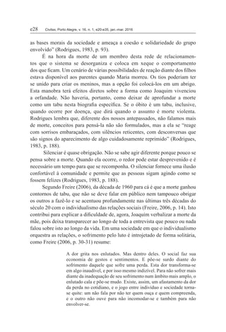 e28	Civitas, Porto Alegre, v. 16, n. 1, e20-e35, jan.-mar. 2016
as bases morais da sociedade e ameaça a coesão e solidariedade do grupo
envolvido” (Rodrigues, 1983, p. 93).
É na hora da morte de um membro desta rede de relacionamen-
tos que o sistema se desorganiza e coloca em xeque o comportamento
dos que ficam. Um cenário de várias possibilidades de reação diante dos filhos
estava disponível aos parentes quando Maria morreu. Os tios poderiam ter
se unido para criar os meninos, mas a opção foi colocá-los em um abrigo.
Esta manobra terá efeitos diretos sobre a forma como Joaquim vivenciou
a orfandade. Não haveria, portanto, como deixar de aprofundar a morte
como um tabu nesta biografia específica. Se o óbito é um tabu, inclusive,
quando ocorre por doença, que dirá quando o assunto é morte violenta.
Rodrigues lembra que, diferente dos nossos antepassados, não falamos mais
de morte, conceitos para pensá-la não são formulados, mas a ela se “reage
com sorrisos embaraçados, com silêncios reticentes, com desconversas que
são signos do aparecimento de algo cuidadosamente reprimido” (Rodrigues,
1983, p. 188).
Silenciar é quase obrigação. Não se sabe agir diferente porque pouco se
pensa sobre a morte. Quando ela ocorre, o redor pode estar desprevenido e é
necessário um tempo para que se recomponha. O silenciar fornece uma ilusão
confortável à comunidade e permite que as pessoas sigam agindo como se
fossem felizes (Rodrigues, 1983, p. 188).
Segundo Freire (2006), da década de 1960 para cá é que a morte ganhou
contornos de tabu, que não se deve falar em público nem tampouco obrigar
os outros a fazê-lo e se acentuou profundamente nas últimas três décadas do
século 20 com o individualismo das relações sociais (Freire, 2006, p. 14). Isto
contribui para explicar a dificuldade de, agora, Joaquim verbalizar a morte da
mãe, pois deixa transparecer ao longo de toda a entrevista que pouco ou nada
falou sobre isto ao longo da vida. Em uma sociedade em que o individualismo
orquestra as relações, o sofrimento pelo luto é introjetado de forma solitária,
como Freire (2006, p. 30-31) resume:
A dor grita nos enlutados. Mas dentro deles. O social faz sua
economia de gestos e sentimentos. E põe-se surdo diante do
sofrimento daquele que sofre uma perda. Esta dor transforma-se
em algo inaudível, e por isso mesmo indizível. Para não sofrer mais
diante da inadequação de seu sofrimento num âmbito mais amplo, o
enlutado cala e põe-se mudo. Existe, assim, um afastamento da dor
da perda no cotidiano, e o jogo entre indivíduo e sociedade torna-
se quite: um não fala por não ter quem ouça e quem compreenda,
e o outro não ouve para não incomodar-se e também para não
envolver-se.
 