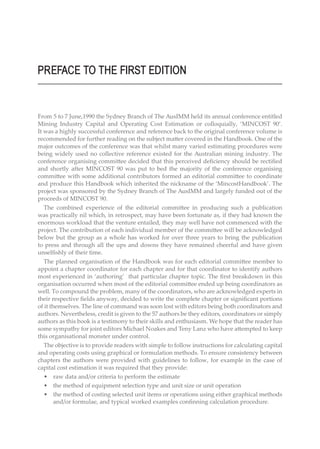 PREFACE TO THE FIRST EDITION
From 5 to 7 June,1990 the Sydney Branch of The AusIMM held its annual conference entitled
Mining Industry Capital and Operating Cost Estimation or colloquially, ‘MINCOST 90’.
It was a highly successful conference and reference back to the original conference volume is
recommended for further reading on the subject matter covered in the Handbook. One of the
major outcomes of the conference was that whilst many varied estimating procedures were
being widely used no collective reference existed for the Australian mining industry. The
conference organising committee decided that this perceived deficiency should be rectified
and shortly after MINCOST 90 was put to bed the majority of the conference organising
committee with some additional contributors formed an editorial committee to coordinate
and produce this Handbook which inherited the nickname of the ‘MincostHandbook’. The
project was sponsored by the Sydney Branch of The AusIMM and largely funded out of the
proceeds of MINCOST 90.
The combined experience of the editorial committee in producing such a publication
was practically nil which, in retrospect, may have been fortunate as, if they had known the
enormous workload that the venture entailed, they may well have not commenced with the
project. The contribution of each individual member of the committee will be acknowledged
below but the group as a whole has worked for over three years to bring the publication
to press and through all the ups and downs they have remained cheerful and have given
unselfishly of their time.
The planned organisation of the Handbook was for each editorial committee member to
appoint a chapter coordinator for each chapter and for that coordinator to identify authors
most experienced in ‘authoring’ that particular chapter topic. The first breakdown in this
organisation occurred when most of the editorial committee ended up being coordinators as
well. To compound the problem, many of the coordinators, who are acknowledged experts in
their respective fields anyway, decided to write the complete chapter or significant portions
of it themselves. The line of command was soon lost with editors being both coordinators and
authors. Nevertheless, credit is given to the 57 authors be they editors, coordinators or simply
authors as this book is a testimony to their skills and enthusiasm. We hope that the reader has
some sympathy for joint editors Michael Noakes and Teny Lanz who have attempted to keep
this organisational monster under control.
The objective is to provide readers with simple to follow instructions for calculating capital
and operating costs using graphical or formulation methods. To ensure consistency between
chapters the authors were provided with guidelines to follow, for example in the case of
capital cost estimation it was required that they provide:
• raw data and/or criteria to perform the estimate
• the method of equipment selection type and unit size or unit operation
• the method of costing selected unit items or operations using either graphical methods
and/or formulae, and typical worked examples confinning calculation procedure.
 