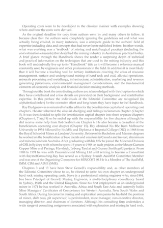 Operating costs were to be developed in the classical manner with examples showing
where and how the costs were derived.
As the original deadline for copy from authors went by and many others to follow, it
became clear that the authors were completely ignoring the guidelines set and what was
actually being created, in many instances, was a complete guide to the authors’ field of
expertise including data and concepts that had never been published before. In other words,
what was evolving was a ‘textbook’ of mining and metallurgical practices (including the
cost estimation elements) that described the mining industry in Australia as practiced today.
A brief glance through the Handbook shows the reader a surprising depth of technical
and practical information on the techniques that are used in the mining industry and this
book will undoubtedly live up to its “Handbook” title as it will become a reference manual
constantly used by engineers and other professionals in the field. In addition it is most likely
that it will become a teaching tool for tertiary institutions covering the areas of resource
management, surface and underground mining of hard rock and coal, alluvial operations,
minerals processing and metallurgy, infrastructure, administration, marketing and revenue
generating procedures, environmental management considerations, and the fundamental
elements of economic analysis and financial decision making methods.
Throughout the book the contributing authors are acknowledged with the chapters to which
they have contributed and a few details are provided on their background and contributive
expertise. In this preface the individuals of the Editorial Committee arc recognised (in
alphabetical order) for the extensive effort and long hours they have input to the Handbook.
Ray Dudgeon was nominated to be the editor for the beneficiation capital and operating cost
chapters. Helater inherited the alluvial dredging and tailings reclamation chapter (Chapter
5). It was then decided to split the beneficiation capital chapter into three separate chapters
(Chapters 6, 7 and 8) so he ended up with the responsibility for five chapters although he
did receive some help from Bob Seaborn on Chapter 6. He also became a co-author of the
beneficiation operating cost chapter (Chapter 15). Ray obtained his BSc from Melbourne
University in 1954 followed by his MSc and Diploma of Imperial College (DIC) in 1968 from
the Royal School of Mines at London University. Between his Bachelors and Masters degrees
he worked on the beneficiation of base metals and uranium in Canada and in steel, almninium
and mineral sands inAustralia.After graduating with his MSc he joined the Minerals Division
of CSR in Sydney with whom he spent 19 years to 1988 on such projects as the Mount Gunson
Copper Mine and Paringa, Haveluck, Lebong Tandai and Granny Smith gold projects. From
1988 to 1991 he was with Pancontinental Mining Ltd until retiring to become a Consultant
with RaymetConsulting.Ray has served as a Sydney Branch AusiMM Committee Member
and was one of the Organising Committee for MINCOST 90. He is a Member of The AusIMM,
IMM. CIM and AIME (SME).
Chapters 3 and 13 have been Steve Gemell’s responsibility and, as other members of
the Editorial Committee chose to do, he elected to write his own chapter on underground
hard rock mining operating costs. Steve is a professional mining engineer who, since1984,
has been Principal of GemeU Mining Engineers, a multi-disciplinary consultancy based
in Sydney, Perth and the United Kingdom. Since his first employment as an underground
miner in 1971 he has worked in Australia, Africa and South East Asia and currently holds
Mine Managers’ Certificates of Competency for Western Australia, New South Wales and
South Africa. During his career in mining and exploration companies he has held the position
of miner, shift boss, pit supervisor, superintendent, mine manager, non-executive director,
managing director, and chairman of directors. Although his consulting firm undertakes a
wide range of consulting assignments associated with exploration and mining in hard rock,
 