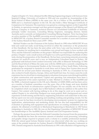 chapter (Chapter 17). Terry obtained his BSc (Mining Engineering) degree with honours from
Imperial College, University of London in 1954 and was awarded an Associateship of the
Royal School of Mines (ARSM) in the same year. He is a Fellow of The AusIMM and the
IMM and is a chartered engineer in the UK. He also holds a Mine Managers Certificate of
Competency for Tasmania. His experience was gained as a mining engineer on the Copperbelt
in Zambia, as operations manager and then general manager of the Mount Lyell Mining and
Railway Company in Tasmania, technical director of Consolidated Goldfields of Australia,
principal, Golder Associates, Consulting Mining Engineers, managing director, Samim
Australia and is currently an Independent Consulting Mining Engineer. Terry has long been
an active member of The AusIMM convening several symposia and conferences in addition
to MINCOST 90, a Sydney Branch Committee member for a number of years and Chairman
of the Sydney Branch for three years (1979 - 1981).
Michael Noakes was the Chairman of the Sydney Branch in 1990 when MINCOST 90 was
held and could not really avoid being involved in either the conference or the production
of this Handbook. He has been the joint editor with Terry Lanz and has learned to never
again volunteer for anything but is nonetheless very proud and happy to have worked with
Terry and the Editorial Committee on this project. Michael was responsible for authoring this
preface, Chapter 1 and a small section of Chapter 6 as well as performing a multitude of other
tasks during the preparation of the Handbook. He has been a practising minerals processing
engineer for nearly30 years and is now an Independent Consultant based in Sydney. He
graduated with honours from London University with a BSc in Minerals Technology in 1966
and the Royal School of Mines the same year with his ARSM and is currently completing his
Masters degree in Environmental Studies at the University of New South Wales. Following
graduation he emigrated to Australia to work there and in Papua New Guinea then moved
to the USA for several years before returning to Australia in 1979. As a Consultant he has
also worked in South America, Europe, Africa and South East Asia. For many years his work
experience has involved him in mining project evaluations from grass roots through feasibility
to plant construction and operations. Capital and operating cost estimations have been a
major component of his career experience to date. Michael is a Fellow of The AusIMM and
the IMM, a chartered engineer in the UK and a Member of AIME (SME) and has been active
on a number of Institute committees over the years. One of the longer and more detailed
chapters in the book on infrastructure capital (Chapter 10) was actually one of the first to
be completed which was largely due to Bob Seaborn’s efforts (in addition to the author Eric
Gamer). Not content with having nothing to do at this stage he went on to assist and co-
author Chapter 6, for which Ray Dudgeon was most grateful. Bob’s background and varied
experience in both mining and the heavy engineering industries well suited him in this area.
He has spent over ten years designing and installing crushing and grinding circuits. For the
past ten years he has been involved in developing microcomputer systems for engineering
applications, administration and marketing duties. He has also had responsibility for the
evaluation of grinding mill equipment and specifications on existing installations and new
projects. He obtained a Certificate in Mechanical Engineering in Manchester in 1967 before
emigrating to Australia in 1969. He was on the Organising Committee of MINCOST 90 and
has memberships in The AusIMM, Quarry Institute and Coal Preparation Society.
Perhaps the greatest lesson that the Editorial Committee has learned from the preparation
of this Handbook has been the enormous amount of detailed word processing, formatting
and graphic design required to prepare such a volume to a suitably professional standard.
With the utmost good fortune Daniela Leonte was discovered when she was working on
some of the printed materials for Sydney Branch’s ENVIROMINE Australia Conference in
1992. Daniela emigrated to Australia from Romania in 1991 with a Bachelor of Engineering in
 