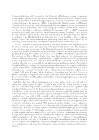 Engineering Geology with honours from the University of Bucharest, two years’ experience
in base metals exploration for a government exploration enterprise (BANAT) and three years
as a research assistant in mathematical geology at the University of Bucharest. She is currently
enrolled full-time at the University of New South Wales (UNSW) completing her Mastersin
Environmental Science on Waste Management) with her speciality in the geostatistics of
pollution control. Not satisfied with onlystudying for a full-time Masters course, she works
part-time for the Masters of Business and Technology program (MBT) at UNSWon desk top
publishing and graphic design and has formed her own company, The Magic Pen, to perform
the same function which has had the total responsibility for the formatting and graphic
presentation of the Handbook. It is doubtful that this project could have been completed
without Daniela’s incredible devotion to it plus many, many hours of work especially re-
formatting material after it had already been edited sometimes several times over.
The 1993 Chairman of the Sydney Branch is Roy Swan who has had responsibility for
the surface mining capital and operating costs chapters (Chapters 2 and 12). Being one
of the few corporate employees on the Editorial Committee he has been very generous
in providing secretarial assistance through Dorothy Shaw and he has strongly supported
the project through the Sydney Branch and The AusIMM administrative organisations.
Roy obtained his BSc in Mining Engineering from Rand University in South Africa and
commenced his surface mining career at Palabora Copper Mine in South Africa, progressing
to mine superintendent. Rio Tinto then transferred him to Rossing Uranium Mine in
Namibia where he was responsible for pit planning and predevelopment In Australia, as
Esso’s Chief Mining Engineer, he participated in the planning and development of Harbour
Lights Gold Mine and later became mine manager. As Normandy Poseidon’s manager of
mining he was responsible for the Bow River alluvial diamond operation and the Mount
Leyshon Gold Mine. Currently General Manager Operations and Technical Director of
Arimco Mining he is responsible for Gidgee Gold Mine, Mount MCClure Gold Mine and
the Selwyn Gold/Copper Mine. He is author of two technical papers presented at Open Pit
Mining Conferences.
Rick West has been editor, coordinator and section author of the general and pre-
production capital chapter (Chapter 11) which was a difficult chapter to come to grips
with due to its rather vague terms of reference. Nevertheless he has pulled together a very
useful contribution covering the diverse areas of preproduction management and projected
expenditures, project control and coordination and some strategies for project financing
of resource projects which is especially relevant during the period of recession when the
Handbook was being written. Rick is an independent mining consultant who has more than
30 years’ experience in underground, open cut metalliferous and placer mining. Activities
have included production, mineral resource and ore reserve appraisal, mine planning and
production scheduling and project FMC tuning, feasibility studies, project valuations,
technical audits, project construction coordination and progress audits within Australia
and Indonesia and iron ore project technical presentations in Japan. Through his consulting
company Wesral Mintec Pty Limited, he specialises in precious metals, base metals, uranium,
iron ore, mineral sands and non-metallics covering development from ore reserve estimation
through project planning, evaluation and feasibility to project coordination, commissioning
and technical audits both within Australia and overseas. He is a Visiting Lecturer at Brisbane
University and the University of New South Wales. Rick has held positions in The AusIMM
for over 18 years including being a councillor, 1985 Sydney Branch Chairman and convenor
of several symposia and conferences. Currently he is on the Joint Ore Reserves Committee
(JORC).
 