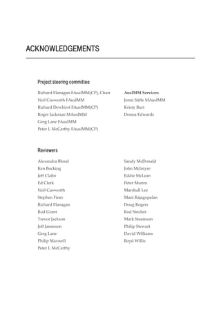 Richard Flanagan FAusIMM(CP), Chair
Neil Cusworth FAusIMM
Richard Dewhirst FAusIMM(CP)
Roger Jackman MAusIMM
Greg Lane FAusIMM
Peter L McCarthy FAusIMM(CP)
ACKNOWLEDGEMENTS
Alexandra Blood
Ken Bocking
Jeff Clafin
Ed Clerk
Neil Cusworth
Stephen Finer
Richard Flanagan
Rod Grant
Trevor Jackson
Jeff Jamieson
Greg Lane
Philip Maxwell
Peter L McCarthy
AusIMM Services:
Jenni Stiffe MAusIMM
Kristy Burt
Donna Edwards
Project steering committee
Reviewers
Sandy McDonald
John McIntyre
Eddie McLean
Peter Munro
Marshall Lee
Mani Rajagopalan
Doug Rogers
Rod Sinclair
Mark Steemson
Philip Stewart
David Williams
Boyd Willis
 