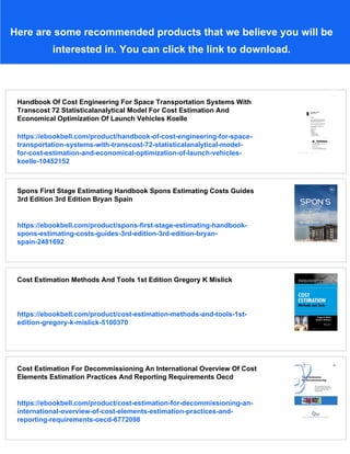 Here are some recommended products that we believe you will be
interested in. You can click the link to download.
Handbook Of Cost Engineering For Space Transportation Systems With
Transcost 72 Statisticalanalytical Model For Cost Estimation And
Economical Optimization Of Launch Vehicles Koelle
https://ebookbell.com/product/handbook-of-cost-engineering-for-space-
transportation-systems-with-transcost-72-statisticalanalytical-model-
for-cost-estimation-and-economical-optimization-of-launch-vehicles-
koelle-10452152
Spons First Stage Estimating Handbook Spons Estimating Costs Guides
3rd Edition 3rd Edition Bryan Spain
https://ebookbell.com/product/spons-first-stage-estimating-handbook-
spons-estimating-costs-guides-3rd-edition-3rd-edition-bryan-
spain-2481692
Cost Estimation Methods And Tools 1st Edition Gregory K Mislick
https://ebookbell.com/product/cost-estimation-methods-and-tools-1st-
edition-gregory-k-mislick-5100370
Cost Estimation For Decommissioning An International Overview Of Cost
Elements Estimation Practices And Reporting Requirements Oecd
https://ebookbell.com/product/cost-estimation-for-decommissioning-an-
international-overview-of-cost-elements-estimation-practices-and-
reporting-requirements-oecd-6772098
 
