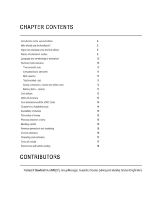 CHAPTER CONTENTS
Introduction to the second edition 4
Who should use the handbook? 5
Important changes since the first edition 6
Nature of estimation studies 6
Language and terminology of estimation 10
Factored cost estimates 10
The six-tenths rule 10
Annualised cost per tonne 11
Unit capacity 11
Total installed cost 11
Social, community, closure and other costs 12
Battery limits – caution 13
Cost indices 13
Limits of accuracy 13
Cost estimation and the JORC Code 14
Chapters in a feasibility study 14
Bankability of studies 15
Time value of money 15
Process selection criteria 15
Working capital 16
Revenue generation and marketing 16
Central estimates 16
Operating cost estimates 17
Costs of a study 17
References and further reading 18
CONTRIBUTORS
Richard F Dewhirst FAusIMM(CP), Group Manager, Feasibility Studies (Mining and Metals), Sinclair Knight Merz
 