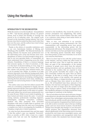 Cost Estimation Handbook
4
INTRODUCTION TO THE SECOND EDITION
While the need to revise this handbook – first published
in 1993 – had become glaringly obvious, its general
format, level of detail and breadth of coverage has
proved to be of enduring value. The original work
focused on the Australian mining industry, but it has
become clear that its market has been much wider than
that over the years, and the authors have tried to keep
that in mind in this update.
Thanks to the efforts of venerable institutions such
as our own Australasian Institute of Mining and
Metallurgy (The AusIMM – The Minerals Institute), the
mining industry has become more professional over
the intervening years. It has also become more cross-
disciplinary in nature. It is hard enough to keep up-to-
date in our own specialist fields, or commodities, let
alone understand what is happening across the wider
industry. Nonetheless, if there is a common language
that everyone speaks, it is that of economics, as this
is at the heart of decision-making at every stage of a
mine’s life from its discovery to closure. Thus, while
this volume will provide some technical basics, this
is not its greatest aim. Rather, its mission is to help
technical specialists from different backgrounds better
appreciate the dimensions across the broad spectrum of
justifying the potential for developing a mining project,
selecting the best alternative from many, detailing the
favoured case and securing finance to take that project
forward.
This author came across the first edition around 1996
when on a consultancy assignment to Angola, and was
greatly impressed with the value it provided for that job
in making some rapid checks on the status of a project.
That same edition has served many professionals now
for some 20 years. While it was in need of updating, its
basic format and intent remain the same – to provide
mining industry professionals including engineers,
technologists, scientists, researchers, academics,
students and other personnel from associated
disciplines with tools to enable them to perform cost
estimations, ranging from the total cost of developing
a complete new mine to investigating the feasibility of
changing a single piece of plant equipment.
Its value has been demonstrated time and time again
in that this author’s copy was regularly ‘borrowed’.
Even as recently as 2011, when a team on a copper
project (who had not seen the handbook before)
referred to the handbook, they found the section on
revenue calculations very enlightening. This author
has also heard from several bankers that they used
it as a reference when doing at least initial checks on
prospective investments.
Then, as now, cost estimation is an everyday
part of a practising mining professional’s life. Our
communication and computing power have grown
exponentially in the intervening period, but the
fundamentals still remain. The ubiquitous nature of the
internet and data access have prompted many changes
in the intervening period. Generally these changes
have been positive, in that out of necessity we are more
cost conscious than before.
Most of us have had to live with the cyclical nature
of the industry, and have ridden the roller-coaster of
boom and bust cycles. This in itself has meant that
there are gaps in the demographics of the mining
workforce as people move away from the industry
during downturns, and new graduates have not been
attracted in the numbers that are required to keep
pace with growth. Inevitably this creates a lag, and
once commodity markets rise again, there are labour
shortages. At the time of writing, many of the most
experienced leaders of the industry who opened up
areas of the Pilbara, or helped develop iconic projects
such as Olympic Dam, have retired or are about to
do so. We all benefitted from those stalwarts of the
industry who had facts and figures at their fingertips.
As they are often no longer down the corridor in the
office, trying to capture a body of knowledge such as
this handbook attempts to do helps practitioners keep
some degree of continuity in the industry.
Thissecondeditionhashadtodealwithmanychanges
in the almost two decades since the first edition was first
mooted. New technologies and processing routes have
been introduced, and the overall scale of operations and
unit size and capacity of equipment have had to increase
to be able to derive economic value in the face of falling
grades and ever more-remote locations. Overall these
changes have brought step-changes in cost structures.
Labour practices and organisation structures have
altered significantly in the intervening years to increase
productivity and create more meaningful careers, and
workforce expectations and management styles have
shifted to match. Our standards have become higher,
Using the Handbook
 