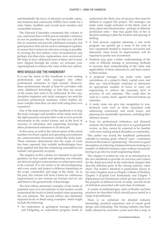 Cost Estimation Handbook 5
CHAPTER 1 – USING THE HANDBOOK
and thankfully the focus of attention on health, safety,
environment and community (HSEC) have made for a
safer, better, healthier and overall more sensitive and
sustainable industry.
The Editorial Committee commends this volume to
you, and trusts that it will be just as valuable a reference
as was its predecessor. We hope too that you will feel
free to comment and provide additional examples and
good practices that can be used in subsequent updates,
to ensure that it retains its relevance as long as possible.
In revising the first edition, some inconsistencies and
perhaps less-than-clear explanations were uncovered.
We hope to have addressed most of these, but if some
have slipped through the cracks, we welcome your
reporting back to enhance the value of this new edition.
WHO SHOULD USE THE HANDBOOK?
It is not the intent of this handbook to turn mining
professionals and study managers into either
professional estimators or legal counsel. However,
these professionals should at least be provided with
some additional knowledge so that they are aware
of the issues that need to be addressed. In this way,
discipline engineers and study managers can seek the
necessary professional assistance where matters are
more complex than they can deal with using their own
experience.
One of the main purposes of the handbook is to help
the study manager and members of the study team ask
the right questions and plan their work so as to provide
information in the correct format, and at the level of
accuracy in calculation and supporting drawings to
allow professional estimators to do their job.
In this sense, as well as the critical nature of the actual
numbers involved, capital and operating cost estimates
are communication documents within the study team.
These estimates demonstrate that the scope of work
has been captured, that suitable methodologies have
been applied and that the underlying assumptions are
realistic and generally accepted.
The chapters in this volume are intended to provide
guidance on how capital and operating cost estimates
are derived and give some pointers on what topics need
to be covered. It is not meant to be all-encompassing,
and every study and project is different depending on
the scope, commodity and stage of the study. As in
the past, this volume will form a basis for continuous
improvement as new lessons are learned and we can
add them to the general body of knowledge.
The first edition presented examples of the needs of
potential users of a cost estimate so that readers would
understand the levels of detail needed when preparing
the cost estimate. The second edition also illustrates
required levels of detail using examples, which might
include the following:
•
• An exploration or geological manager planning
and budgeting an exploration program needs to
understand the likely size of resource that must be
defined to support the project. The manager can
make some rough estimates of the likely costs of
mine, plant and infrastructure – perhaps at different
production rates – that may guide him or her in
decision-making to plan the location and spacing of
drilling.
•
• A lead process engineer planning a test work
program can quickly get a sense of the costs of
new equipment needed to improve recoveries and
determine what levels of improvement will be
required to justify new investment.
•
• Students may gain a better understanding of the
costs of different mining or processing methods
to increase their understanding of the value and
applicability of those alternatives, and lend context
to their studies.
•
• A proposal manager can make some rapid
calculations of a project’s likely capital costs, and
then use ‘rule-of-thumb’ estimates to determine
an appropriate number of hours to carry out
engineering to achieve the necessary level of
accuracy of cost estimates. This could then be
used as a ‘sanity check’ against derived bottom-up
estimates.
•
• A study team can give due recognition to non-
technical costs such as those associated with
addressing community and social issues, and
planning for sustainable operations, including their
ultimate closure.
•
• Even for professional estimators and financial
analysts, the handbook may serve as a good general
review, as they cannot be expected to be familiar
with every mining-related discipline or commodity.
This author has found the handbook particularly
valuable in running quick ‘what-if’ cases – sometimes
known in the trade as ‘optioneering’. This term is a good
description of achieving a balance between looking at a
number of different business cases without necessarily
having to go into too much engineering detail.
This chapter is written by way of an introduction to
the new handbook to provide an overview and context
for the detail provided in the individual chapters that
describe different parts of the mining industry value
chain. The reader’s attention is particularly drawn to
the early Chapters such as Chapter 2 (Basis of Studies),
Chapter 4 (Capital Cost Estimation) and Chapter 5
(Operating Cost Estimation) which go into detail as to
the purpose of different levels of study, and the levels
of definition associated with each class of estimate.
A variety of methodologies, rules of thumb, and best
practices are described which should prove useful to a
range of practitioners.
There is no substitute for detailed industry
knowledge, practical experience and of course good
design and estimating. The mining industry has been
badly affected by economic cycles such that a map of
 