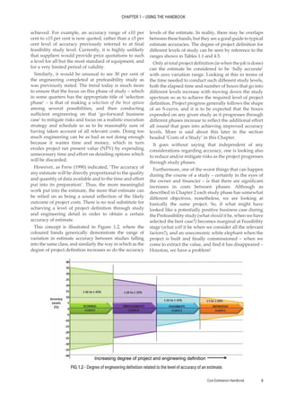 Cost Estimation Handbook 9
CHAPTER 1 – USING THE HANDBOOK
achieved. For example, an accuracy range of ±10 per
cent to ±15 per cent is now quoted, rather than a ±5 per
cent level of accuracy previously referred to at final
feasibility study level. Currently, it is highly unlikely
that suppliers would provide price quotations to such
a level for all but the most standard of equipment, and
for a very limited period of validity.
Similarly, it would be unusual to see 30 per cent of
the engineering completed at prefeasibility study as
was previously stated. The trend today is much more
to ensure that the focus on this phase of study – which
in some quarters has the appropriate title of ‘selection
phase’ – is that of making a selection of the best option
among several possibilities, and then conducting
sufficient engineering on that ‘go-forward business
case’ to mitigate risks and focus on a realistic execution
strategy and schedule so as to be reasonably sure of
having taken account of all relevant costs. Doing too
much engineering can be as bad as not doing enough
because it wastes time and money, which in turn
erodes project net present value (NPV) by expending
unnecessary time and effort on detailing options which
will be discarded.
However, as Frew (1990) indicated, ‘The accuracy of
any estimate will be directly proportional to the quality
and quantity of data available and to the time and effort
put into its preparation’. Thus, the more meaningful
work put into the estimate, the more that estimate can
be relied on as being a sound reflection of the likely
outcome of project costs. There is no real substitute for
achieving a level of project definition through study
and engineering detail in order to obtain a certain
accuracy of estimate.
This concept is illustrated in Figure 1.2, where the
coloured bands generically demonstrate the range of
variation in estimate accuracy between studies falling
into the same class, and similarly the way in which as the
degree of project definition increases so do the accuracy
levels of the estimate. In reality, there may be overlaps
between these bands, but they are a good guide to typical
estimate accuracies. The degree of project definition for
different levels of study can be seen by reference to the
ranges shown in Tables 1.1 and 4.5.
Only at total project definition (ie when the job is done)
can the estimate be considered to be ‘fully accurate’
with zero variation range. Looking at this in terms of
the time needed to conduct such different study levels,
both the elapsed time and number of hours that go into
different levels increase with moving down the study
spectrum so as to achieve the required level of project
definition. Project progress generally follows the shape
of an S-curve, and it is to be expected that the hours
expended on any given study as it progresses through
different phases increase to reflect the additional effort
all round that goes into achieving improved accuracy
levels. More is said about this later in the section
headed ‘Costs of a Study’ in this Chapter.
It goes without saying that independent of any
considerations regarding accuracy, one is looking also
to reduce and/or mitigate risks as the project progresses
through study phases.
Furthermore, one of the worst things that can happen
during the course of a study – certainly in the eyes of
the owner and financier – is that there are significant
increases in costs between phases. Although as
described in Chapter 2 each study phase has somewhat
different objectives, nonetheless, we are looking at
basically the same project. So, if what might have
looked like a potentially positive business case during
the Prefeasibility study (what should it be, when we have
selected the best case?) becomes marginal at Feasibility
stage (what will it be when we consider all the relevant
factors?), and an uneconomic white elephant when the
project is built and finally commissioned – when we
come to extract the value, and find it has disappeared –
Houston, we have a problem!
FIG 1.2 - Degree of engineering definition related to the level of accuracy of an estimate.
 
