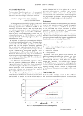Cost Estimation Handbook 11
CHAPTER 1 – USING THE HANDBOOK
Annualised cost per tonne
Another rule-of-thumb method used –the annualised
cost-per-tonne rule – uses the capital cost of a known
operation calculated on a per-tonne basis as below:
Annualised cost per tonne = total capital cost
capacity in tonnes/annum
Thisfactoristhendirectlyappliedtothenewoperation
under consideration. For example, if a 20 Mt/a iron ore
processing operation has a capital cost of $800 M, the
annualised capital cost is $40/t. A new mine in the same
area with approximately the same configuration, but
producing 25 Mt/a, might be expected to cost $1000 M,
using the above formula. Using the six-tenths rule, the
estimated cost would be $915 M. Given the level of
accuracy that both methodologies produce, these are
within the same range.
As with the six-tenths rule, this estimation method
cannot be extended indefinitely, but if the input data
are carefully selected, and the operations are broadly
similar, the rule can produce indicative estimates
that are within the required accuracy levels. Where it
breaks down is when significant step-changes in unit
process capacity occur, such as the need for a new
primary crusher or mill line. Also, it will diverge from
the results obtained through using the six-tenths rule
when getting too far from the base production capacity,
as this is a linear relationship, while the six-tenths rule
uses an exponential factor.
These differences are apparent in Figure 1.3, which
uses the different methodologies based on using
exponential factors (0.6 and 0.7) or linear annualised
cost to derive capital cost estimates from a known base.
No one method is right, but inherently more or less
conservative estimates may be generated as a result of
the straight mathematics of the process.
To take this one step further, there is evidence that
where there are effectively no economies of scale, other
than perhaps in design, such as a second identical
mill or flotation line, the factor should be 1.0. For an
extension or expansion to a module, where common
infrastructure and/or services are shared, factors
around 0.6 to 0.7 are acceptable. For expanding a power
line where there is already a large investment in the
civils, first principles judgement is best applied.
Unit capacity
Capital cost estimates for unit operations are calculated
once the unit operation is sized – usually for capacity
on a tonnage or contained-metal basis. In the chapters
in this handbook, the authors have tried to present
methods of costing this operation as a mathematical
formula, graphical representation or table.
Cost factors are also used as a means of estimation
based on some suitable parameter of the unit operation
and are expressed (usually) in straight-line logarithmic
functions between set limits (eg Mular, 1978):
Cost = aXb
where:
X selected parameter (eg motor power, equipment
dimension, etc)
a capital cost constant
b scaling constant
Constants a and b are derived from historical raw
equipment data collected by the estimator over time.
Some tables of the constants have been published for
countries such as Canada, South Africa and the USA
(Mular and Parkinson, 1972; Ruhmer, 1987; Clement
et al, 1977). However, it is necessary to take particular
care in extending this too far back: there have been step-
changes that have recently changed the rules because
of fundamental changes in market supply and demand
factors.
Total installed cost
In many of the examples shown in this handbook,
the capital cost estimates derived are the direct costs
FIG 1.3 - Comparison between factored estimating methods.
 