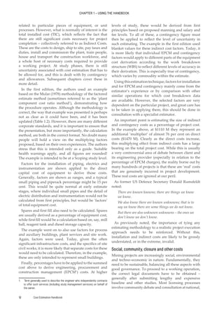 CHAPTER 1 – USING THE HANDBOOK
Cost Estimation Handbook
12
related to particular pieces of equipment, or unit
processes. However, what is normally of interest is the
total installed cost (TIC), which reflects the fact that
there are still significant costs necessary for project
completion – collectively referred to as Indirect Costs.
These are the costs to design, ship to site, pay taxes and
duties, install and commission the plant, train people,
house and transport the construction workforce, and
a whole host of necessary costs required to provide
a working project. At study phases, there is still
uncertainty associated with cost estimation that has to
be allowed for, and this is dealt with by contingency
and allowances. Subsequent chapters cover these in
more detail.
In the first edition, the authors used an example
based on the Mular (1978) methodology of the factored
estimate method (sometimes referred to as the ‘plant
component cost ratio method’), demonstrating how
the procedure operates. Although the methodology is
correct, the way that example was presented is perhaps
not as clear as it could have been, and it has been
updated (Table 1.2). However, there are many different
corporate standards, and it is important to ensure that
the presentation, but more importantly, the calculation
method, are both in the correct format. No doubt many
people will hold a view on the multiplying factors
proposed, based on their own experiences. The authors
stress that this is intended only as a guide. Suitable
health warnings apply, and all figures are rounded!
The example is intended to be at a Scoping study level.
Factors for the installation of piping, electrics and
instrumentation are shown applied to the direct
capital cost of equipment to derive those costs.
Generally, factors are shown as ranges, and a typical
small piping and piperack percentage might be 15 per
cent. This would be quite normal at early estimate
stages, where individual small pipes and the detail of
electric distribution and instrumentation would not be
calculated from first principles, but would be ‘factors’
of total equipment cost.
Spares and first fill also need to be calculated. Spares
are usually derived as a percentage of equipment cost,
while first fill would be a calculation based on, say, mill
ball, reagent tank and diesel storage capacity.
The example went on to also use factors for process
and auxiliary buildings, plant services and site work.
Again, factors were used. Today, given the often
significant infrastructure costs, and the specifics of site
civil works, it is more likely that separate costs for these
would need to be calculated. Therefore, in the example,
these are only intended to represent small buildings.
Finally, percentages have to be applied to the summed
cost above to derive engineering, procurement and
construction management (EPCM1
) costs. At higher
1. ‘Term generally used to describe the engineer who independently contracts
to offer such services (including study management services) on behalf of
the owner.
levels of study, these would be derived from first
principles based on proposed manning and salary and
fee levels. To all of these, a contingency figure must
then be applied to reflect the level of uncertainty in
such estimating. The example in the first edition used
blanket values for these indirect cost factors. Today, it
is more likely that individual EPCM and contingency
factors would apply to different parts of the equipment
cost derivation according to the work breakdown
structure (WBS) to reflect different levels of accuracy in
their derivation. This is especially true of contingency,
which varies by commodity within the estimate.
Usingthisestimationtechnique,factorsforinstallation
and for EPCM and contingency mainly come from the
estimator’s experience or by comparison with other
similar operations for which cost breakdown data
are available. However, the selected factors are very
dependent on the particular project, and great care has
to be taken in applying them; this should be done in
consultation with a specialist estimator.
An important point is estimating the size of indirect
and contingency costs as a percentage of project cost.
In the example above, at $1110 M they represent an
additional ‘multiplier’ of almost 76 per cent on direct
costs ($1470 M). Clearly as the direct costs increase,
this multiplying effect from indirect costs has a large
bearing on the total project cost. While this is usually
a very controversial area of debate between client and
its engineering provider (especially in relation to the
percentage of EPCM charges), the reality borne out by
many hundreds of projects is that these are ‘real’ costs
that are genuinely incurred in project development.
These real costs are ignored at our peril.
As former US Defence Secretary Donald Rumsfeldt
noted:
There are known knowns; there are things we know
we know.
We also know there are known unknowns; that is to
say we know there are some things we do not know.
But there are also unknown unknowns – the ones we
don’t know we don’t know.
As previously noted, the importance of tying any
estimating methodology to a realistic project execution
approach needs to be reinforced. Without this,
installation and indirect costs are likely to be grossly
understated, or in the extreme, invalid.
Social, community, closure and other costs
Mining projects are increasingly social, environmental
and techno–economic in nature. Fundamentally, they
need to be sustainable, balancing all these aspects with
good governance. To proceed to a working operation,
the correct legal documents have to be obtained –
generally after submitting lengthy and expensive
baseline and other studies. Most licensing processes
involve community debate and consultation at national,
 