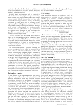 Cost Estimation Handbook 13
CHAPTER 1 – USING THE HANDBOOK
regional and local levels. Costs for these activities have
to be allowed for initially, and often in terms of ongoing
currency of such documents.
In many areas, land purchase will be required to
site plant, infrastructure, rights of way, waste dumps,
heap-leaching pads and other facilities that may require
extensive tracts of land. Communities may have to be
relocated, involving purchase of existing landholding
and areas to where people will be displaced. Water
rights may have to be purchased, and/or alternative
sources for affected communities provided. Heritage
and special archaeological or environmentally
sensitive sites have to be catered for by a combination
of exclusion zones, avoiding the sites altogether, and
possibly even relocating them. All these aspects carry
cost and schedule implications.
As well as all the legal documents, mines need to
have an SLTO if they are to operate in harmony with
affected communities. While this may be a combination
of written and unwritten contracts, it has to be earned
and maintained on the basis of good performance
and community trust. This means allowing costs for
appropriate initiatives.
All mining projects have a finite life related to the
reserve tonnage, and at the end of its economic life, a
mine will close. At the time of the original volume, the
debate around closure costs was usually restricted to
matters such as whether to allow for five or ten per cent
of the cost of equipment and steelwork to be recouped
at salvage value. Nowadays, debate is most definitely
around allowing sufficient capital – albeit at some time
in the future – to cover rehabilitation costs, deal with
acid generating streams (potentially indefinitely) and
cover issues such as the payment of redundancy and
social costs to workforce and affected communities.
Generally, such costs are derived from first principles
taking into account the physical steps needed to address
the specific project issues on cessation of operations.
Battery limits – caution
A cost estimate for an integrated mining and milling
operation cannot be made until battery limits and
baseline assumptions have been defined. Baseline
information including the geological environment,
mineral resources, topography, climate, availability of
water supply, electric supply, site access, availability
of suitable labour and many other data are rarely
available in the right format at commencement of
the study estimate. Thus assumptions must be made
and explicitly stated and documented. Too often
estimates and studies overlook the statement of
baseline assumptions and the consequent accuracy
of the study is overstated. It is recommended that
the first step in any estimate is the statement of the
baseline assumptions, which has the secondary benefit
of scoping the battery limits of the study. Any changes
can then be logically and methodically documented
such that these variations flow through to all estimates
that are based on these assumptions.
COST INDICES
Cost estimation methods are generally based on
accumulations of historical cost data available to or
collected by the estimator. Cost data presented in the
first edition of the handbook published in 1993 is still
relevant if cost indices are used to update information.
However, the implied simplicity of doing this must
be treated with some caution because of the changes
in costs in our industry over the past two decades. At
their most simple, costs can be updated using the ratio:
Cost now = (cost then) × (cost index now)
			 (cost index then)
There are several sources of cost indices available,
usually provided by government agencies such as the
Australian Bureau of Statistics (ABS). Some of these
indices are specific to the mining industry such as the
Price Index of Materials Used in Coal Mining, Australia
(ADS Catalogue No 6415.0).
It is important to deal with specific indices rather than
a measure of more general inflation such as Consumer
Price Index (CPI). That means that the focus should be
on commodities such as structural steel, platework,
concrete, earthworks, copper (because it is a significant
component of electric installations), industry labour
rates and energy prices.
LIMITS OF ACCURACY
In the introductory comments of the first edition, the
authors suggested that ‘An estimate produced using the
handbook properly generates a preliminary estimate
for a prefeasibility study level of accuracy (±25 - 30 per
cent)’. On reflection, and as a function of the many
changes that this introductory chapter has alluded
to, this would only be true in the case of very simple
projects in relatively benign environments. It might
be argued that in its true sense where a prefeasibility
study (PFS) is there to ‘select a single go-forward case
from among several alternatives’, this handbook will
be valuable in helping generate costs related to those
various options to allow for selection. However, it is
not recommended that it be used in isolation as the sole
decision-making mechanism without a good deal more
design and engineering work being done. There is no
escaping the shape of Figure 1.2, which shows that a
certain amount of engineering is needed to achieve a
required level of estimate accuracy.
The approaches cited in the chapters on operating
costs produce individual unit operations’ estimates
to a reasonable degree of accuracy. However, as with
all such methodologies, care must be taken to avoid
a tendency to become ‘precisely wrong’. It may be
possible to calculate wage rates down to the nearest
dollar, but if the organisational structure proposed
is unworkable, overall costs can be highly incorrect.
 