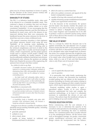 Cost Estimation Handbook 15
CHAPTER 1 – USING THE HANDBOOK
plant may be of lesser importance in terms of capital,
but the selection of the correct process route(s) still
makes or breaks project economics.
BANKABILITY OF STUDIES
The FEL 3, or definitive feasibility study, often used
to be referred to as a bankable feasibility study. This
conferred a degree of certainty that may not always
have existed, and led to endless debate as to what
constituted ‘bankability’. It was encouraging that the
finance and banking fraternity used the first edition of
handbook for many years, and in the absence of any
improved offering from their own community, the
handbook became the prime reference for the level of
detail that went into a study at different levels.
The general consensus nowadays is that engineers
and project sponsors should avoid using the term
‘Bankable’, as its meaning varies depending on
when and by whom it is used. If referring only to
the technical completeness and level of detail in the
engineer’s report, this is usually not broad enough to
satisfy a bank’s requirements, and the project sponsor
would need to analyse overall project viability and
profitability, including the market analysis. A bank
may be sufficiently satisfied to lend 60 per cent of future
development costs, whereas the sponsors are seeking
80 per cent. Despite the accuracy of the engineering, the
sponsors have not got what they wanted.
So, whilst it is fair to say that:
A bankable document outlines the technical risks
inherent in a mining project, delineates methods of
eliminating those risks, and quantifies the potential
economic returns that can be attained at various
commodity prices.
… the bank itself will ultimately define what is
required in a document that it will utilise to justify
financing a mining project, so that realistically, one
could say that there is no such thing as a bankable
document (Guarana, 1997).
Bankability is concerned with:
… the capacity of an owner to obtain debt or funds
to construct a project with none, or limited, recourse
of the fund providers to assets other than the project
or resource.
Cusworth (2012) notes that:
A Feasibility study is bankable only when debt
providers lend investment funds, not because a
study has achieved a claimed quality
And goes on to discuss a number of conditions which
should be met for meeting ‘bankable quality’, including
the study itself being:
•
• generally optimised
•
• unlikely to vary
•
• able to stand- alone
•
• capable of being tracked to validated and
fundamental bases of calculation
•
• able to be used as a control base line
•
• able to be audited, reviewed, and signed-off by the
lender’s independent engineers
•
• capable of having risks assessed and allocated
•
• capableofformingaprojectestablishmentdocument
under Loan Agreements entered into.
It is the character of the investment, the sponsor
and the lender who decides whether the project can
be ‘banked’ or not, and in that sense, no engineer can
contract to deliver a Bankable Study. Nonetheless,
every major Engineer and Consultant has to be able
to produce a study to a Bankable Quality (using criteria
such as those above) if the investor is to reasonably be
able to seek debt funding.
TIME VALUE OF MONEY
This is a concept by which the discount rate to be
applied (essentially the risk-adjusted cost of project
finance) means that the NPV or net present cost (NPC)
of future cash flows is discounted to a smaller portion
of its calculated value when brought back to present-
day terms. For a project discount rate of eight per cent,
a cost or revenue in Year 5 is approximately two-thirds
of its stated value when brought back to present-day
terms, while at a rate of 15 per cent that discounted
value is only 50 per cent of its present value.
1
1
NPVr
r
y
+
= ` j
where:
r cost of capital (the discount rate)
y year in question
It is noteworthy that while briefly mentioning the
time-value of money, this discussion has studiously
avoided getting into any debate on the treatment of
taxation (including tax breaks) and matters relating to
foreign exchange, hedging and other complex financial
topics, which require specialist treatment and advice.
Financial modelling within studies is again a
specialised subject, worthy of its own volumes.
However sophisticated the tools and complex the
analytical methodology, at its heart it is absolutely
necessary to understand the drivers of cost and
revenue. The authors hope this handbook will play its
part in helping set up such models correctly.
PROCESS SELECTION CRITERIA
Before commencing with the cost estimate it is
necessary to size or determine the capacity of the
overall (or unit) operation by developing a conceptual
flow sheet and calculating the mass or materials
balance. For a treatment plant, this is usually referred
to as the metallurgical balance. All the known data
such as throughput tonnage, ore grades, concentrate
grades, metallurgical recoveries and many other
design criteria are incorporated into the balance.
 